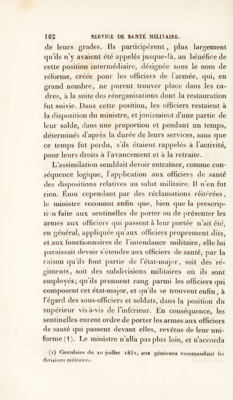 de leurs (jrades. Ils participèrent, plus largement qu’ils n’y avaient été appelés jusque-là, au bénéfice de cette position intermédiaire, désignée sous le nom de réforme, créée pour les officiers de i armée, qui, en grand nombre, ne purent trouver place dans les ca- dres, à la suite des réorganisations dont la restauration fut suivie. Dans cette position, les officiers restaient à la disposition du ministre, et jouissaient d’une partie de leur solde, dans une proportion et pendant un temps, déterminés d’après la durée de leurs services, sans que ce temps fût perdu, s’ils étaient rappelés à l’activité, pour leurs droits à l’avancement et à la retraite. L’assimilation semblait devoir entraîner, comme con* séquence logique, l’application aux officiers de santé des dispositions relatives au salut militaire. Il n’en fut rien. Ému cependant par des réclamations réitérées, le ministre reconnut enfin que, bien que la prescrip- tif;n faite aux sentinelles de porter ou de présenter les armes aux officiers qui passent à leur portée n’ait été, en général, appliquée qu’aux officiers proprement dits, et aux fonctionnaires de l’intendance militaire, elle lui paraissait devoir s’étendre aux officiers de santé, par la raison qu’ils font partie de l’état-major, soit des ré- giments, soit des subdivisions militaires où ils sont employés; qu’ils prennent rang parmi les officiers qui composent cet état-major, et ([u’ils se trouvent enfin, à l’égard des sous-officiers et soldats, dans la position du supérieur vis à-vis de l’inférieur. En conséquence, les sentinelles eurent ordre de porter les armes aux officiers de santé qui passent devant elles, revêtus de leur uni- forme (1). Le ministre n’alla pas plus loin, et n’accorda (i) Circulaire du ao juillet i83i, aux (généraux commandant les divisions militaire».