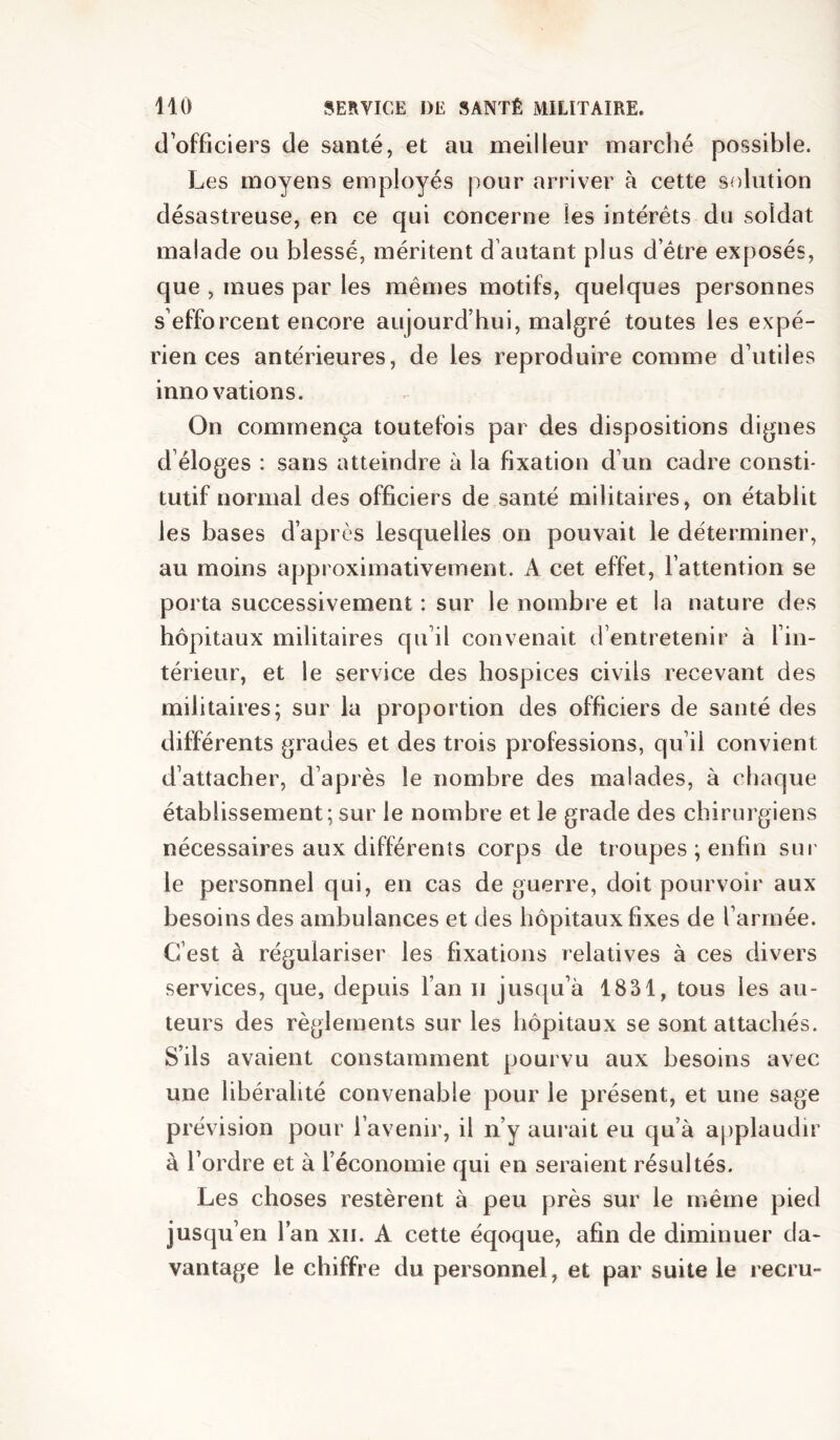 (J officiers de santé, et au meilleur marclié possible. Les moyens employés pour arriver à cette solution désastreuse, en ce qui concerne les intérêts du soldat malade ou blessé, méritent d’autant plus detre exposés, que , mues par les mêmes motifs, quelques personnes s’efforcent encore aujourd’hui, malgré toutes les expé- riences antérieures, de les reproduire comme d’utiles innovations. On commença toutefois par des dispositions dignes d éloges : sans atteindre à la fixation d’un cadre consti- tutif normal des officiers de santé militaires, on établit les bases d’après lesquelles on pouvait le déterminer, au moins approximativement. A cet effet, l’attention se porta successivement : sur le nombre et la nature des hôpitaux militaires qu’il convenait d’entretenir à l’in- térieur, et le service des hospices civils recevant des militaires; sur la proportion des officiers de santé des différents grades et des trois pi^ofessions, qu’il convient d’attacher, d’après le nombre des malades, à chaque établissement; sur le nombre et le grade des chirurgiens nécessaires aux différents corps de troupes ; enfin sur le personnel qui, en cas de guerre, doit pourvoir aux besoins des ambulances et des hôpitaux fixes de l’armée. C’est à régulariser les fixations relatives à ces divers services, que, depuis l’an ii jusqu’à 1831, tous les au- teurs des règlements sur les hôpitaux se sont attachés. S’ils avaient constamment pourvu aux besoins avec une libéralité convenable pour le présent, et une sage prévision pour l’avenir, il n’y aurait eu qu’à applaudir à l’ordre et à l’économie qui en seraient résultés. Les choses restèrent à peu près sur le même pied jusqu’en l’an xii. A cette éqoque, afin de diminuer da- vantage le chiffre du personnel, et par suite le recru-