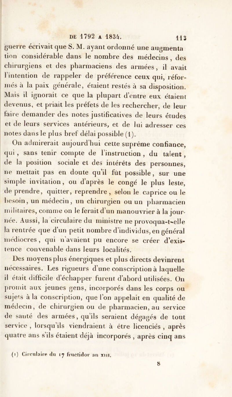 guerre écrivait que S. M. ayant ordonné une augmenta tion considérable dans le nombre des médecins , des chirurgiens et des pharmaciens des armées, il avait l’intention de rappeler de préférence ceux qui, réfor- més à la paix générale, étaient restés à sa disposition. Mais il ignorait ce que la plupart d’entre eux étaient devenus, et priait les préfets de les rechercher, de leur faire demander des notes justificatives de leurs études et de leurs services antérieurs, et de lui adresser ces notes dans le plus bref délai possible (1). On admirerait aujourd’hui cette suprême confiance, qui, sans tenir compte de l’instruction, du talent, de la position sociale et des intérêts des personnes, ne mettait pas en doute qu’il fût possible, sur une simple invitation, ou d’après le congé le plus leste, de prendre, quitter, reprendre , selon le caprice ou le besoin, un médecin, un chirurgien ou un pharmacien militaires, comme on le ferait d’un manouvrier à la jour- née. Aussi, la circulaire du ministre ne provoqua-t-elle la rentrée que d’un petit nombre d’individus, en général médiocres, qui n’avaient pu encore se créer d’exis- tence convenable dans leurs localités. Des moyens plus énergiques et plus directs devinrent nécessaires. Les rigueurs d’une conscription à laquelle il était difficile d’échapper furent d’abord utilisées. On promit aux jeunes gens, incorporés dans les corps ou sujets à la conscription, que l’on appelait en qualité de médecin, de chirurgien ou de pharmacien, au service de sauté des armées, qu’ils seraient dégagés de tout service , lorsqu’ils viendraient à être licenciés , après quatre ans s ils étaient déjà incorporés , après cinq ans (i) Circulaire du l’j fructidor an xiii. 8