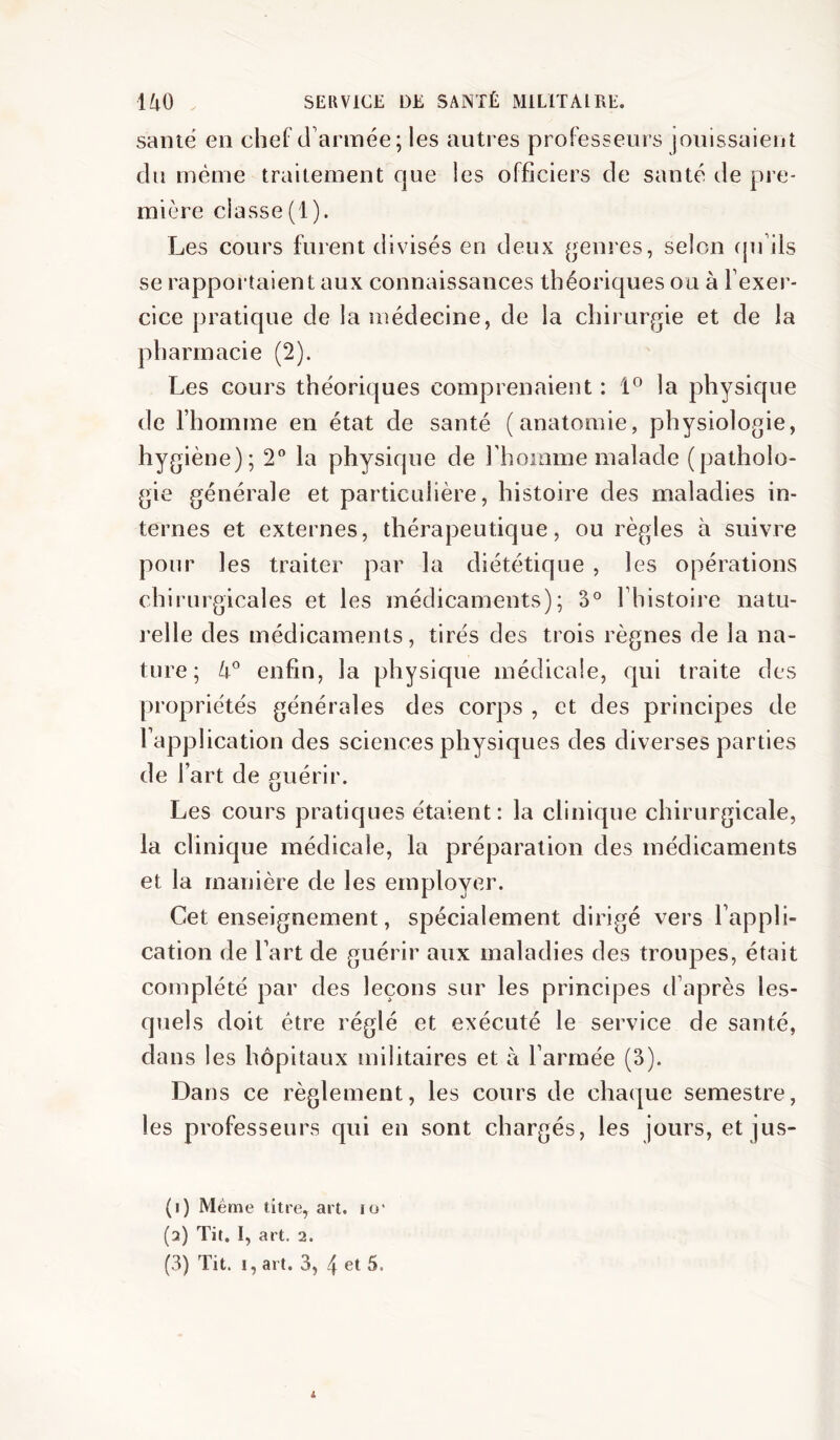 sanië en chef d'année; les autres professeurs jouissaient du même traitement que les officiers de santé de pre- mière classe (1). Les cours furent divisés en deux (genres, selon (juÜs se rapportaient aux connaissances théoriques ou à l’exer- cice pratique de la médecine, de la chirurf^ie et de la pharmacie (2). Les cours théoriques comprenaient : 1° la physique de l’homme en état de santé (anatomie, physiologie, hygiène); 2® la physique de rhomme malade (patholo- gie générale et particulière, histoire des maladies in- ternes et externes, thérapeutique, ou règles à suivre pour les traiter par la diététique , les opérations chirurgicales et les médicaments); 3° l’histoire natu- relle des médicaments, tirés des trois règnes de la na- ture; enfin, la physique médicale, qui traite des propriétés générales des corps , et des principes de l’application des sciences physiques des diverses parties de l’art de guérir. Les cours pratiques étaient: la clinique chirurgicale, la clinique médicale, la préparation des médicaments et la manière de les employer. Cet enseignement, spécialement dirigé vers l’appli- cation de l’art de guérir aux maladies des troupes, était complété par des leçons sur les principes d’après les- quels doit être réglé et exécuté le service de santé, dans les hôpitaux militaires et à l’armée (3). Dans ce règlement, les cours de chaque semestre, les professeurs qui en sont chargés, les jours, et jus- (i) Même titre, art. lo* (a) Tit. I, art. 2. (3) Tit. I, art. 3, 4 et 5. i