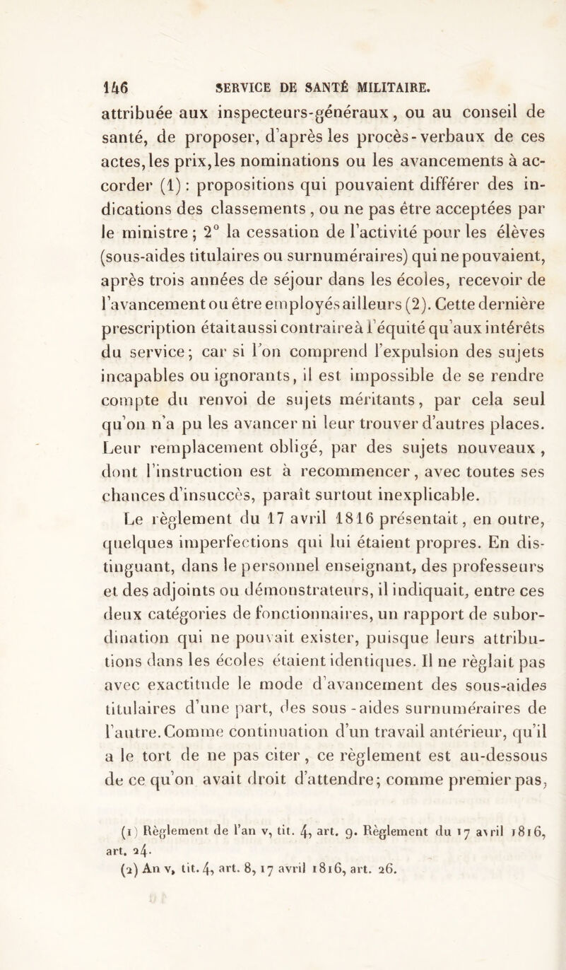 attribuée aux inspecteurs-généraux, ou au conseil de santé, de proposer, d’après les procès-verbaux de ces actes, les prix,les nominations ou les avancements à ac- corder (1) : propositions qui pouvaient différer des in- dications des classements , ou ne pas être acceptées par le ministre ; 2° la cessation de l’activité pour les élèves (sous-aides titulaires ou surnuméraires) qui ne pouvaient, après trois années de séjour dans les écoles, recevoir de l’avancement ou être employés ailleurs (2). Cette dernière prescription étaitaussi contraireà l’équité qu’aux intérêts du service; car si Ton comprend l’expulsion des sujets incapables ou ignorants, il est impossible de se rendre compte du renvoi de sujets méritants, par cela seul qu’on n’a pu les avancer ni leur trouver d’autres places. Leur remplacement obligé, par des sujets nouveaux , dont l’instruction est à recommencer, avec toutes ses chances d’insuccès, paraît surtout inexplicable. Le règlement du 17 avril 1816 présentait, en outre, quelques imperfections qui lui étaient propres. En dis- tinguant, dans le personnel enseignant, des professeurs et des adjoints ou démonstrateurs, il indiquait, entre ces deux catégories de fonctionnaires, un rapport de subor- dination qui ne pouvait exister, puisque leurs attribu- tions dans les écoles étaient identiques. Il ne réglait pas avec exactitude le mode d’avancement des sous-aides titulaires d’une part, des sous-aides surnuméraires de l’autre. Comme continuation d’un travail antérieur, qu’il a le tort de ne pas citer, ce règlement est au-dessous de ce qu’on avait droit d’attendre; comme premier pas, (1) Règlement de l’an v, tit. 4^ art. 9* Règlement du 17 a^ril 1816, art. 24.