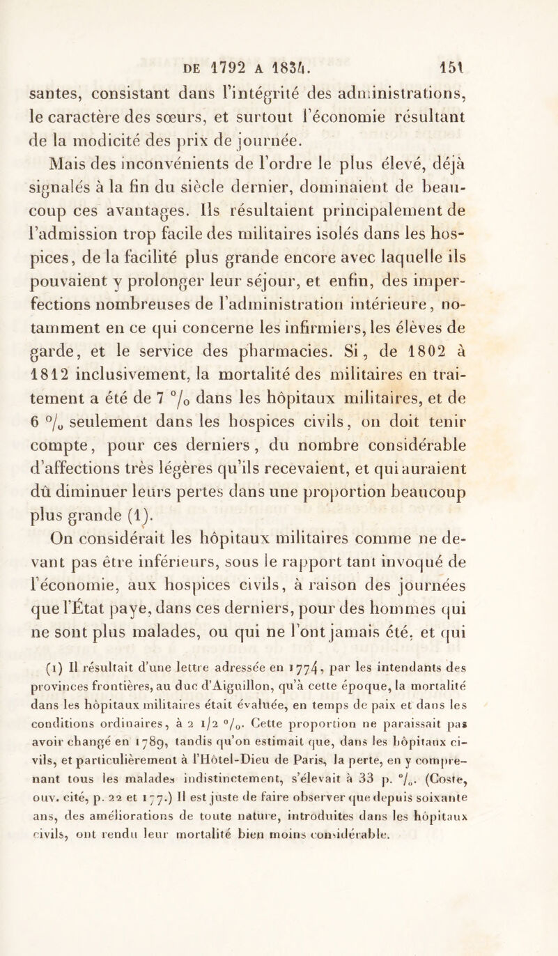 santés, consistant dans l’intégrité des administrations, le caractère des sœurs, et surtout l’économie résultant de la modicité des prix de journée. Mais des inconvénients de l’ordre le plus élevé, déjà signalés à la fin du siècle dernier, dominaient de beau- coup ces avantages. Ils résultaient principalement de l’admission trop facile des militaires isolés dans les hos- pices, de la facilité plus grande encore avec laquelle ils pouvaient y prolonger leur séjour, et enfin, des imper- fections nombreuses de l’administration intérieure, no- tamment en ce qui concerne les infirmiers, les élèves de garde, et le service des pharmacies. Si, de 1802 à 1812 inclusivement, la mortalité des militaires en trai- tement a été de 7 °/o dans les hôpitaux militaires, et de 6 °/y seulement dans les hospices civils, on doit tenir compte, pour ces derniers, du nombre considérable d’affections très légères qu’ils recevaient, et qui auraient dû diminuer leurs pertes dans une projiortion beaucoup plus grande (1). On considérait les hôpitaux militaires comme ne de- vant pas être inférieurs, sous le rapport tant invoqué de l’économie, aux hospices civils, à raison des journées que l’État paye, dans ces derniers, pour des hommes qui ne sont plus malades, ou qui ne l’ont jamais été, et qui (i) Il résultait d’une lettre adressée en 17745 pai' les intendants des provinces frontières, au duc d’Aiguillon, qu’à cette époque, la mortalité dans les hôpitaux militaires était évaluée, en temps de paix et dans les conditions ordinaires, à 2 1/2 o/o- Cette proportion ne paraissait pa* avoir changé en 1789, tandis qu’on estimait que, dans les hôpitaux ci- vils, et particulièrement à l’Hôtel-Dieu de Paris, la perte, en y compre- nant tous les malades indistinctement, s’élevait à 33 p. (Coste, ouv. cité, p. 22 et 177.) H est juste de faire observer que depuis soixante ans, des améliorations de toute nature, introduites dans les hôpitaux civils, ont rendu leur mortalité bien moins considérable.