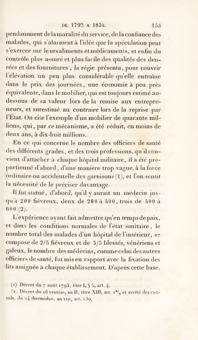 pendauiinent delà moralité du service, de la condance des malades, qui s’alai ment à Tidée que la spéculation peut s’exercer sur leursaliments et médicaments, et enfin du contrôle pins assuré et plus facile des qualités des den- rées et des fournitures , la régie présenta, pour couvrir l’élévation un peu plus considérable qu elle entraîne dans le prix des journées, une économie à peu près équivalente, dans le mobilier, qui est toujours estimé au- dessous de sa valeur lors de la remise aux entrepre- neurs, et surestimé au contraire lors de la reprise par l’État. On cite l’exemple d’un mobilier de quarante mil- lions, qui, par ce mécanisme, a été réduit, en moins de deux ans, à dix-huit millions. En ce qui concerne le nombre des officiers de santé des différents grades, et des trois professions, qu’il con- vient d’attacher à chaque hôpital militaire, il a été pro- portionné d’abord , d’une manière trop vague, à la force ordinaire ou accidentelle des garnisons (1), et l’on sentit la nécessité de le préciser davantage. Il fut statué, d’abord, qu’il y aurait un médecin jus- qu’à 2 00 fiévreux, deux de 200 à àOO, trois de àOO à 600 (2). L’expérience ayant fait admettre qu’en temps de paix, et dans les conditions normales de l’état sanitaire, le nombre total des malades d’un hôpital de l’intérieur, se compose de 2/5 fiévreux et de 3/5 blessés, vénériens et galeux, le nombre des médecins, comme celui des autres officiers de santé, fut mis en rapport avec la fixation des lits assignée à chaque établissement. D’après cette base, (i) Décret du 7 août 1793, titre i, § 5, art, 4- (aj Décret du ïoveutôse, an ÎI; titre XIÎÎ, art, i*'', et arrêté des con- suls, du 24 thermidor, an vui, art. î3o.