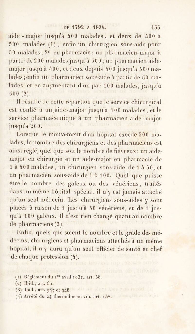 aide-major jusqu’à àOO malades, et deux de àOO à 50 0 malades (1) ; enfin un chirurgien sous-aide pour 50 malades; 2^^ en pharmacie : un ])harinacien-major à partir de 200 malades jusqu’à 500; un pharmacien aide- major jusqu’à àOO, et deux depuis àOO jusqu’à 500 ma- lades; enfin un pharmacien sous-aide à pai lir de 50 ma- lades, et en augmentant d’un juir 100 malades, jusqu’à 500 (2). Il résulîe de celte répartion que !e service chirurgical est confié à un,aide-major jusqu’à 100 malades, et le service pharmaceutique à un pharmacien aide - major jusqu’à 200. Lorsque le mouvement d’un hôpital excède 500 ma- lades, le nombre des chirurgiens et des pharmaciens est ainsi réglé, quel que soit le nombre de fiévreux : un aide- major en chirurgie et un aide-major en pharmacie de 1 à àOO malades; un chirurgien sous-aide de 1 à 50, et un pharmacien sous-aide de 1 à 100. Quel que puisse être le nojnhre des galeux ou des vénériens , traités dans un même hôpital spécial, il n’y est jamais attaché qu’un seul médecin. Les chirurgiens sous-aides y sont placés à raison de 1 jus(ju’à 50 vénériens, et de 1 jus- qu’à 100 galeux. Il n’est rien changé quant au nombre de pharmaciens (3). Enfin, quels que soient le nombre et le grade des mé- decins, chirurgiens et pharmaciens attachés à un même hôpital, il n’y aura qu’un seul officier de santé en chef de chaque profession (à). (1) Règlement du avril t83i, art. 58. (2) Ibid., art. 60. (.3) Ibid., art. 947 et 948. (4) Arrêté du 24 thermidor an viii, art. i32.