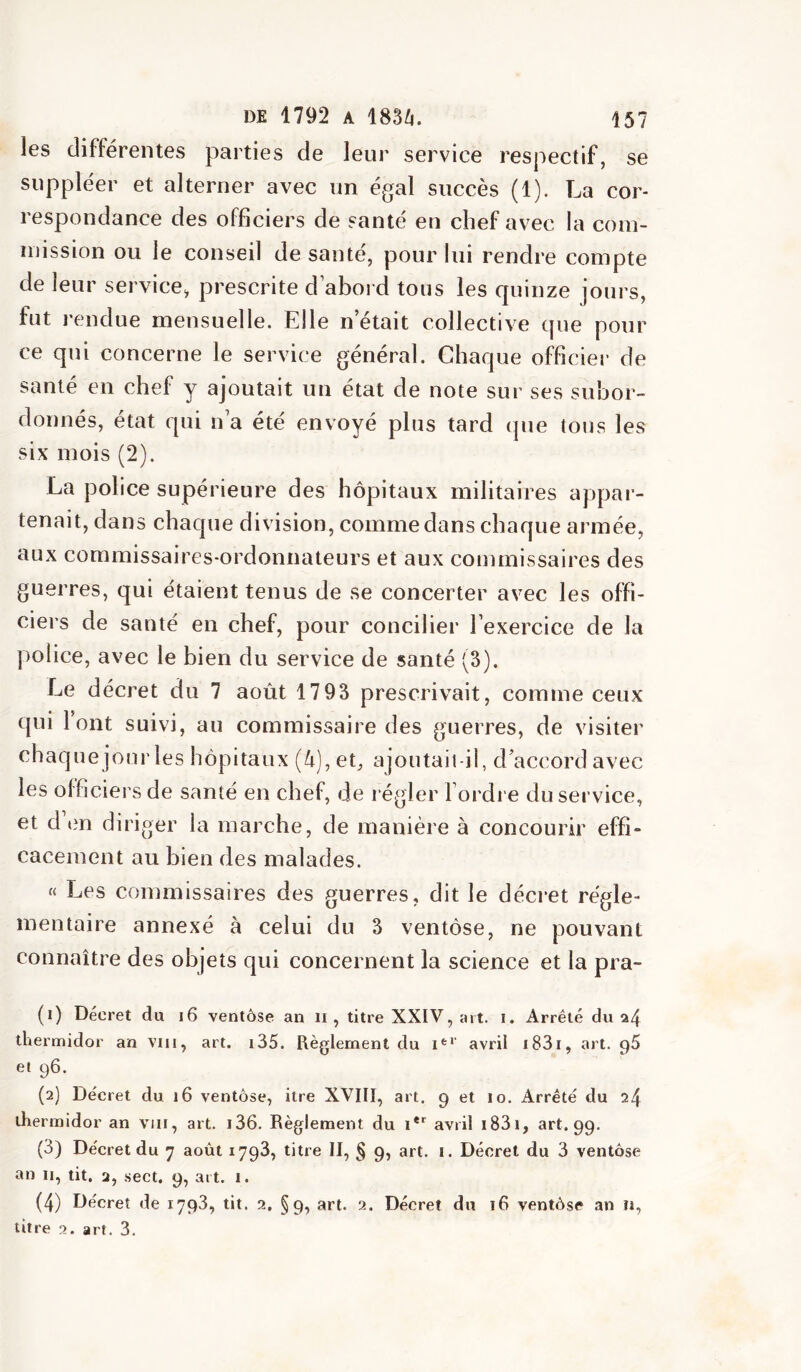 les différentes parties de leur service respectif, se suppléer et alterner avec un égal succès (1). La cor- respondance des officiers de santé en chef avec la com- mission ou le conseil de santé, pour lui rendre compte de leur service, prescrite d abord tous les quinze jours, fut rendue mensuelle. Elle n’était collective que pour ce qui concerne le service général. Chaque officiel’ de santé en chef y ajoutait un état de note sur ses subor- donnés, état qui n a été envoyé plus tard que tous les six mois (2). La police supérieure des hôpitaux militaires appar- tenait, dans chaque division, comme dans chaque armée, aux commissaires-ordonnateurs et aux commissaires des guerres, qui étaient tenus de se concerter avec les offi- ciers de santé en chef, pour concilier l’exercice de la police, avec le bien du service de santé (3). Le décret du 7 août 1793 prescrivait, comme ceux qui tout suivi, au commissaire des guerres, de visiter chaque joui'les hôpitaux (k),et, ajoutait-il, d’accord avec les officiers de santé en chef, de régler l’ordre du service, et d tm diriger la marche, de manière à concourir effi- cacement au bien des malades. « Les commissaires des guerres, dit le décret régle- mentaire annexé à celui du 3 ventôse, ne pouvant connaître des objets qui concernent la science et la pra- (1) Décret du i6 ventôse an ii, titre XXIV, art. i. Arrêté du 24 thermidor an vin, art. i35. Règlement du 1^^' avril i83i, art. g5 et 96. (2) Décret du 16 ventôse, itre XVIII, art. 9 et 10. Arrêté du 24 thermidor an viii, art. i36. Règlement du 1*'' avril i83i, art. 99. (3) Décret du 7 août 1798, titre II, § 9, art. i. Décret du 3 ventôse an II, tit. 2, .sect. 9, art. i. (4) Décret de 1798, tit. 2, §9, art. 2. Décret du 16 ventôse an n, litre 2. art. 3.