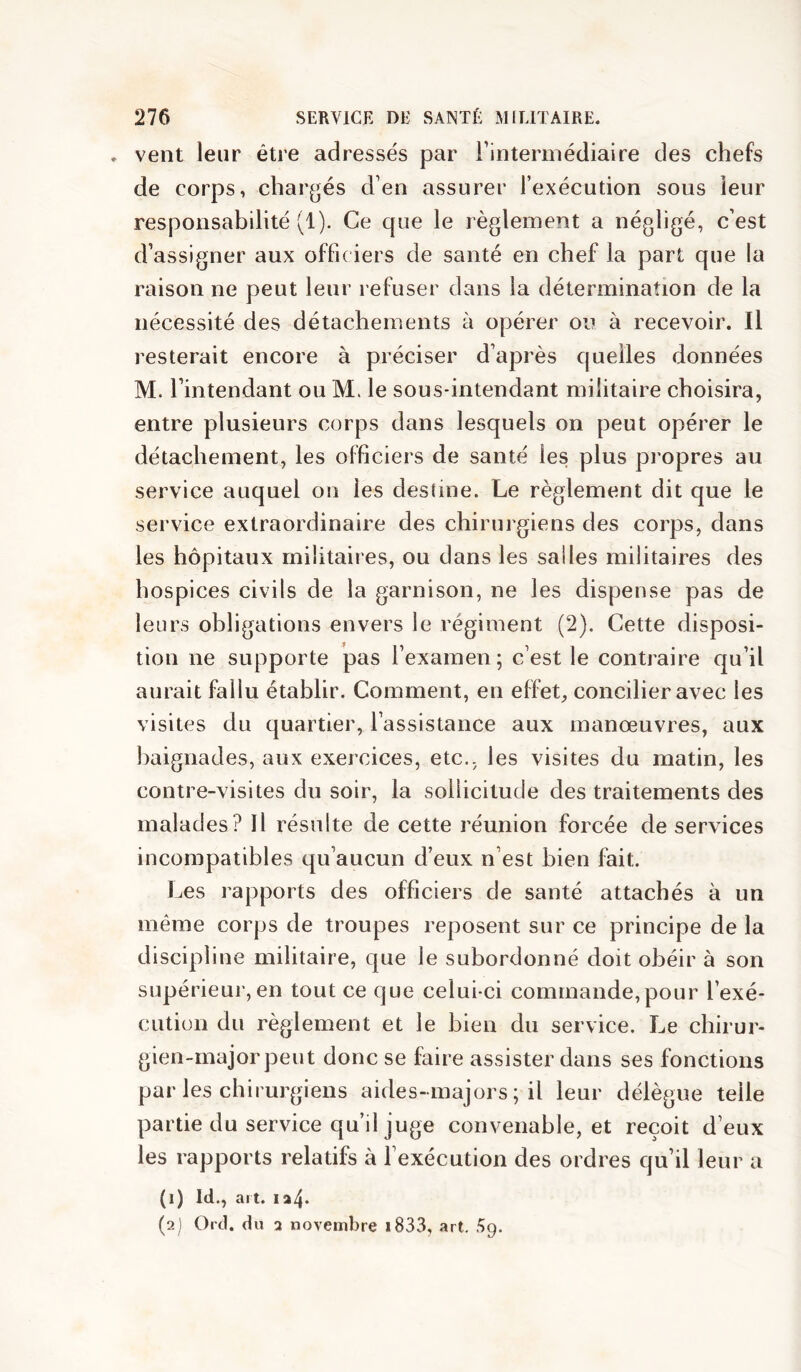 vent leur être adressés par rintermédiaire des chefs de corps, chargés d’en assurer l’exécution sous leur responsabilité (1). Ce que le règlement a négligé, c’est d’assigner aux offic iers de santé en chef la part que la raison ne peut leur refuser dans la détermination de la nécessité des détachements à opérer ou à recevoir. Il resterait encore à préciser d’après quelles données M. l’intendant ou M. le sous-intendant militaire choisira, entre plusieurs corps dans lesquels on peut opérer le détachement, les officiers de santé les plus propres au service auquel ou les destine. Le règlement dit que le service extraordinaire des chirurgiens des corps, dans les hôpitaux militaires, ou dans les salles militaires des hospices civils de la garnison, ne les dispense pas de leurs obligations envers le régiment (2). Cette disposi- tion ne supporte pas l’examen ; c’est le contraire qu’il aurait fallu établir. Comment, en effet, concilier avec les visites du quartier, l’assistance aux manœuvres, aux baignades, aux exercices, etc., les visites du matin, les contre-visites du soir, la sollicitude des traitements des malades? H résulte de cette réunion forcée de services incompatibles qu’aucun d’eux n’est bien fait. Les rapports des officiers de santé attachés à un même corps de troupes reposent sur ce principe de la discipline militaire, que le subordonné doit obéir à son supérieur, en tout ce que celui-ci commande,pour l’exé- cution du règlement et le bien du service. Le chirur- gien-major peut donc se faire assister dans ses fonctions par les chirurgiens aides-majors ; il leur délègue telle partie du service qu’il juge convenable, et reçoit d’eux les rapports relatifs à l’exécution des ordres qu’il leur a (1) Id., art. ia4- (2) Ord. du 2 novembre i833, art. .^9.