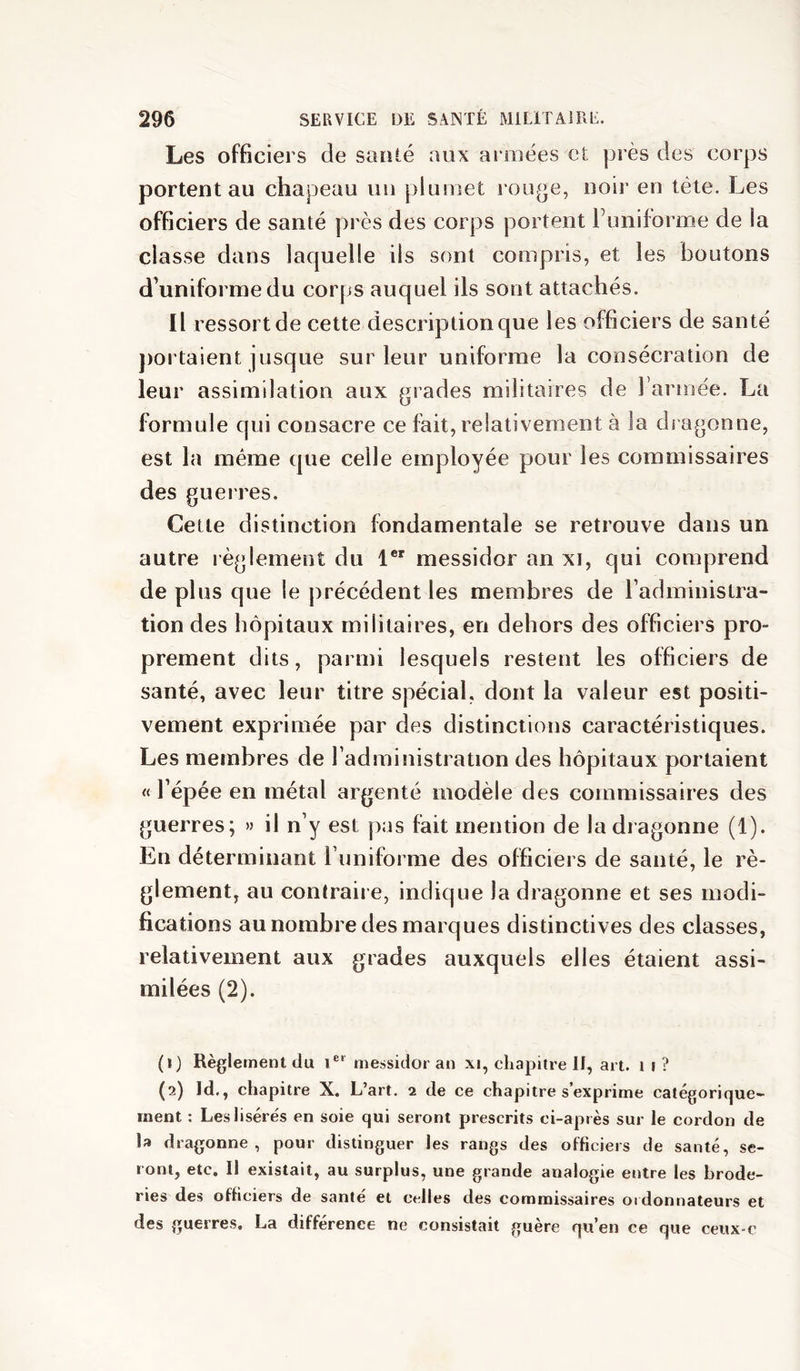 Les officiers de sarilé aux armées et près des corps portent au chapeau un plumet rouge, noir en tête. Les officiers de santé près des corps portent Funiforme de la classe dans laquelle ils sont compris, et les boutons d’uniforme du corps auquel ils sont attachés. Il ressort de cette description que les officiers de santé jiortaient jusque sur leur uniforme la consécration de leur assimilation aux grades militaires de rarmée. La formule qui consacre ce fait, relativement à la dragonne, est la même que celle employée pour les commissaires des guerres. Cette distinction fondamentale se retrouve dans un autre règlement du 1®' messidor an xi, qui comprend de plus que le précédent les membres de l’administra- tion des hôpitaux militaires, en dehors des officiers pro- prement dits, parmi lesquels restent les officiers de santé, avec leur titre spécial, dont la valeur est positi- vement exprimée par des distinctions caractéristiques. Les membres de l’administration des hôpitaux portaient « l’épée en métal argenté modèle des commissaires des guerres; » il n’y est pas fait mention de la dragonne (1). En déterminant l’uniforme des officiers de santé, le rè- glement, au contraii e, indique la dragonne et ses modi- fications au nombre des marques distinctives des classes, relativement aux grades auxquels elles étaient assi- milées (2). (1) Règlement du i®' messidor an xi, chapitre 11, art. i i ? (2) Id., chapitre X. L’art. 2 de ce chapitre s’exprime catégorique- ment : Les lisérés en soie qui seront prescrits ci-après sur le cordon de la dragonne, pour distinguer les rangs des officiers de santé, se- ront, etc. Il existait, au surplus, une grande analogie entre les brode- ries des officiers de santé et celles des commissaires ordonnateurs et des guerres. La différence ne consistait guère qu’en ce que ceux-c