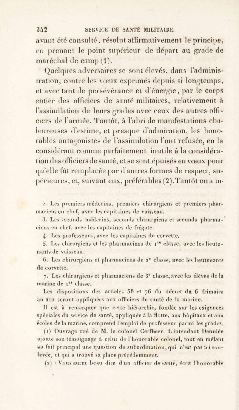 ayant été consulté, résolut affirmativement le principe, en prenant le point supérieur de départ au grade de maréchal de camp (1). Quelques adversaires se sont élevés, dans fadminis- tration, contre les vœux exprimés depuis si longtemps, et avec tant de persévérance et d’énergie, par le corps entier des officiers de santé militaires, relativement à l’assimilation de leurs grades avec ceux des autres offi- ciers de l’armée. Tantôt, à l’abri de manifestations cha- leureuses d’estime, et presque d’admiration, les hono- rables antagonistes de l’assimilation l’ont refusée, en la considérant comme parfaitement inutile à la considéra- tion des officiers de santé, et se sont épuisés en vœux pour qu’elle fût remplacée par d’autres formes de respect, su- périeures, et, suivant eux, préférables (2).Tantôt on a in- 2. Les premiers médecins, premiers chirurgiens et premiers ]>har- maciens en chef, avec les capitaines de vaisseau. 3. Les seconds médecins, seconds chirurgiens et seconds pharma-^ (oens en chef, avec les capitaines de frégate. 4- Les professeurs, avec les capitaines de corvette. 5. Les chirur|»iens et les pharmaciens de i'® classe, avec les lieute- nants de vaisseau. 6. Les chirurgiens et pharmaciens de 2® classe, avec les lieutejiants de corvette. 7. Les chirurgiens et pharmaciens de 3® classe, avec les élèves de la marine de classe. Les dispositions des articles 58 et 76 du de'cret du 6 frimaire an xiii seront appliquées aux officiers de santé de la m irine. Il est à remarquer que cette hiérarchie, fondée sur les exigences spéciales du service de santé, appliquée à la flotte, aux hôpitaux et aux écoles delà marine, comprend l’emploi de professeur parmi les grades. (i) Ouvrage cité de M. le colonel Cerfheer. L’intendant Denniée ajoute son témoignage à celui de l’honorable colonel, tout en mêlant au fait principal une question de subordination, qui n’est pas ici sou- levée, et qui a trouvé sa place précédemment. (a) (I Vous aurez beau dire d’un officier derjanté, écrit l’honorable