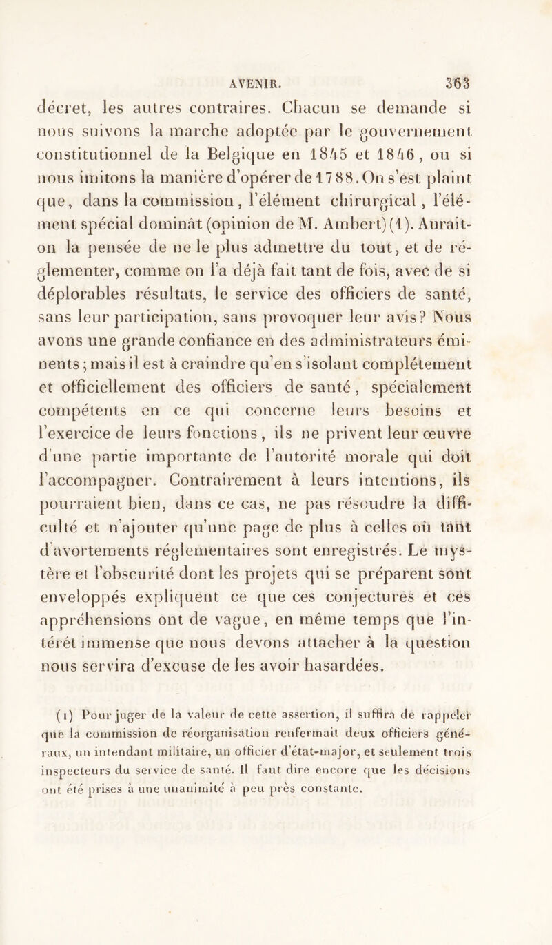 décret, les autres contraires. Chacun se demande si nous suivons la marche adoptée par le gouvernement constitutionnel de la Belgique en l8/i5 et 18Zi6, ou si nous imitons la manière d’opérer de 17 88. On s’est plaint que, dans la commission , l’élément chirurgical, l’élé- ment spécial dominât (opinion de M. Ambert) (1). Aurait- on la pensée de ne le plus admettre du tout, et de ré- glementer, comme on l’a déjà fait tant de fois, avec de si déplorables résultats, le service des officiers de santé, sans leur participation, sans provoquer leur avis? Nous avons une grande confiance en des administrateurs émi- nents ; mais il est à craindre qu’en s’isolant complètement et officiellement des officiers de santé, spécialement compétents en ce qui concerne leurs besoins et l’exercice de leurs fonctions , ils ne privent leur oeuvre d’une partie importante de l’autorité morale qui doit l’accompagner. Contrairement à leurs intentions, ils pourraient bien, dans ce cas, ne pas résoudre la diffi- culté et n’ajouter tpi’une page de plus à celles où tàtit d’avortements réglementaires sont enregistrés. Le mys- tère et l’obscurité dont les projets qui se préparent sont enveloppés expliquent ce que ces conjectures et ces appréhensions ont de vague, en même temps que l’in- térêt immense que nous devons attachera la question nous servira d’excuse de les avoir hasardées. (i) Pour juger de la valeur de cette assertion, il suffira de rappeler que la commission de réorganisation renfermait deux officiers géné- raux, un intendant militaire, un officier d’état-major, et seulement trois inspecteurs du service de santé. Il faut dire encore cjue les décisions ont été prises à une unanimité à peu près constante.