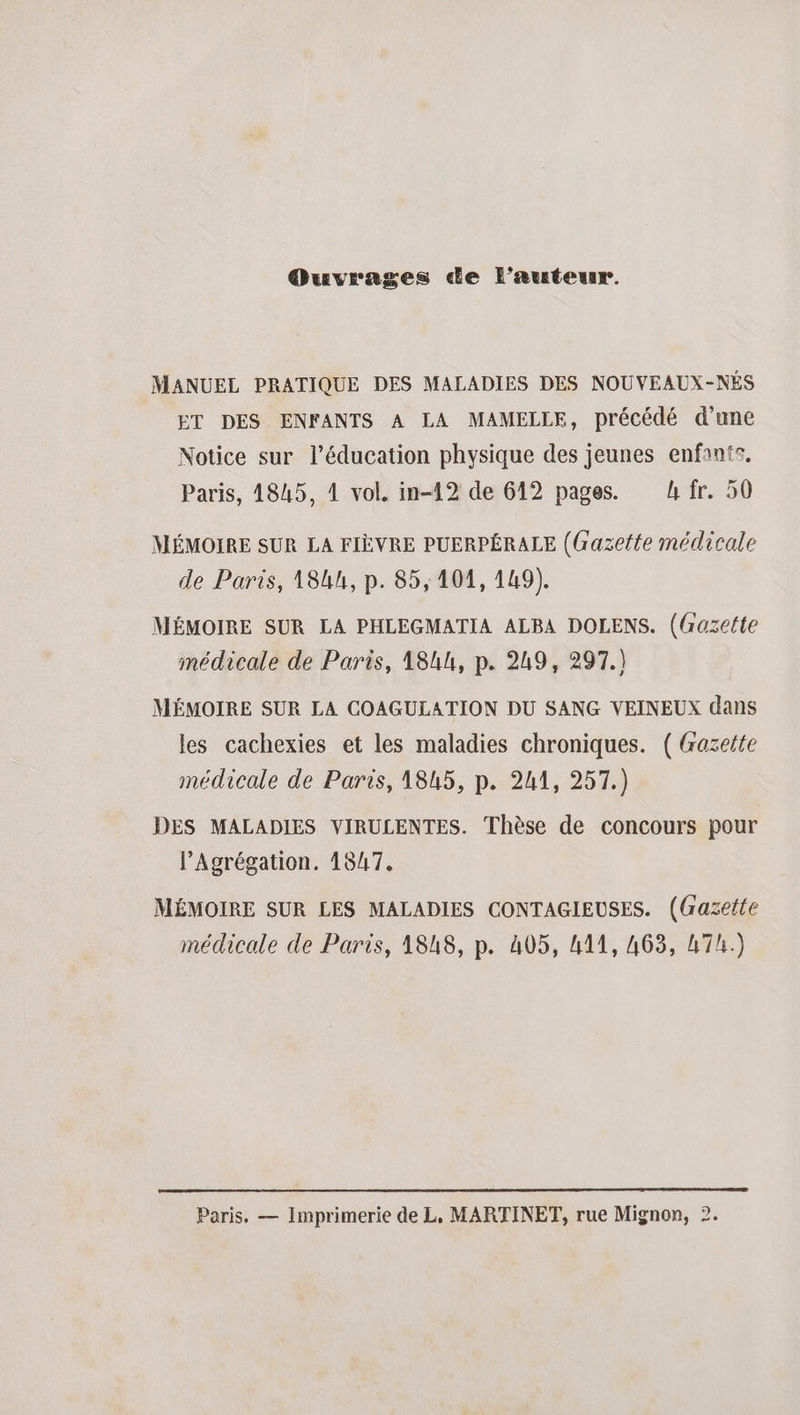 Quvrages de l’auteur. MANUEL PRATIQUE DES MALADIES DES NOUVEAUX-NÉS ET DES ENFANTS A LA MAMELLE, précédé d’une Notice sur l'éducation physique des jeunes enfants, Paris, 4845, 4 vol, in-12 de 612 pages. h fr. 50 MÉMOIRE SUR LA FIÈVRE PUERPÉRALE ((razette médicale de Paris, 18kh, p. 85,101, 149). MÉMOIRE SUR LA PHLEGMATIA ALBA DOLENS. (Gazette médicale de Paris, 184h, p. 249, 297.) MÉMOIRE SUR LA COAGULATION DU SANG VEINEUX dans les cachexies et les maladies chroniques. ( Gazette médicale de Paris, 1845, p. 241, 257.) DES MALADIES VIRULENTES. Thèse de concours pour l’Agrégation. 1847, MÉMOIRE SUR LES MALADIES CONTAGIEUSES. (Gazette médicale de Paris, 1848, p. 405, 411, 463, 47h.) Paris, — Imprimerie de L, MARTINET, rue Mignon, 2.