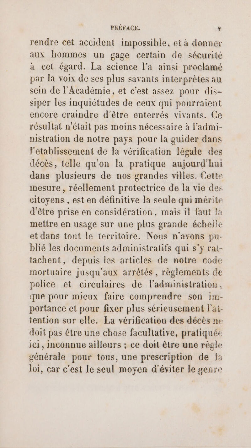 rendre cet accident impossible, et à donner aux hommes un gage certain de sécurité à cet égard. La science l’a ainsi proclamé par la voix de ses plus savants interprètes au sein de l'Académie, et c’est assez pour dis- siper les inquiétudes de ceux qui pourraient encore craindre d'être enterrés vivants. Ce résultat n’était pas moins nécessaire à l'admi- nistration de notre pays pour la guider dans l'établissement de la vérification légale des décès, telle qu'on la pratique aujourd’hui dans plusieurs de nos grandes villes. Cette mesure, réellement protectrice de la vie des citoyens , est en définitive la seule qui mérite d’être prise en considération, mais il faut la mettre en usage sur une plus grande échelle et dans tout le territoire. Nous n'avons pu- blié les documents administratifs qui s’y rai- tachent, depuis les articles de notre code mortuaire jusqu'aux arrêtés, règlements de police et circulaires de ladministration, que pour mieux faire comprendre son 1m- portance et pour fixer plus sérieusement lat- tention sur elle. La vérification des décès ne doit pas être une chose facultative, pratiquée ici, Inconnue ailleurs ; ce doit être une règle générale pour tous, une prescription de Ïà loi, car c’est le seul moyen d'éviter le genre