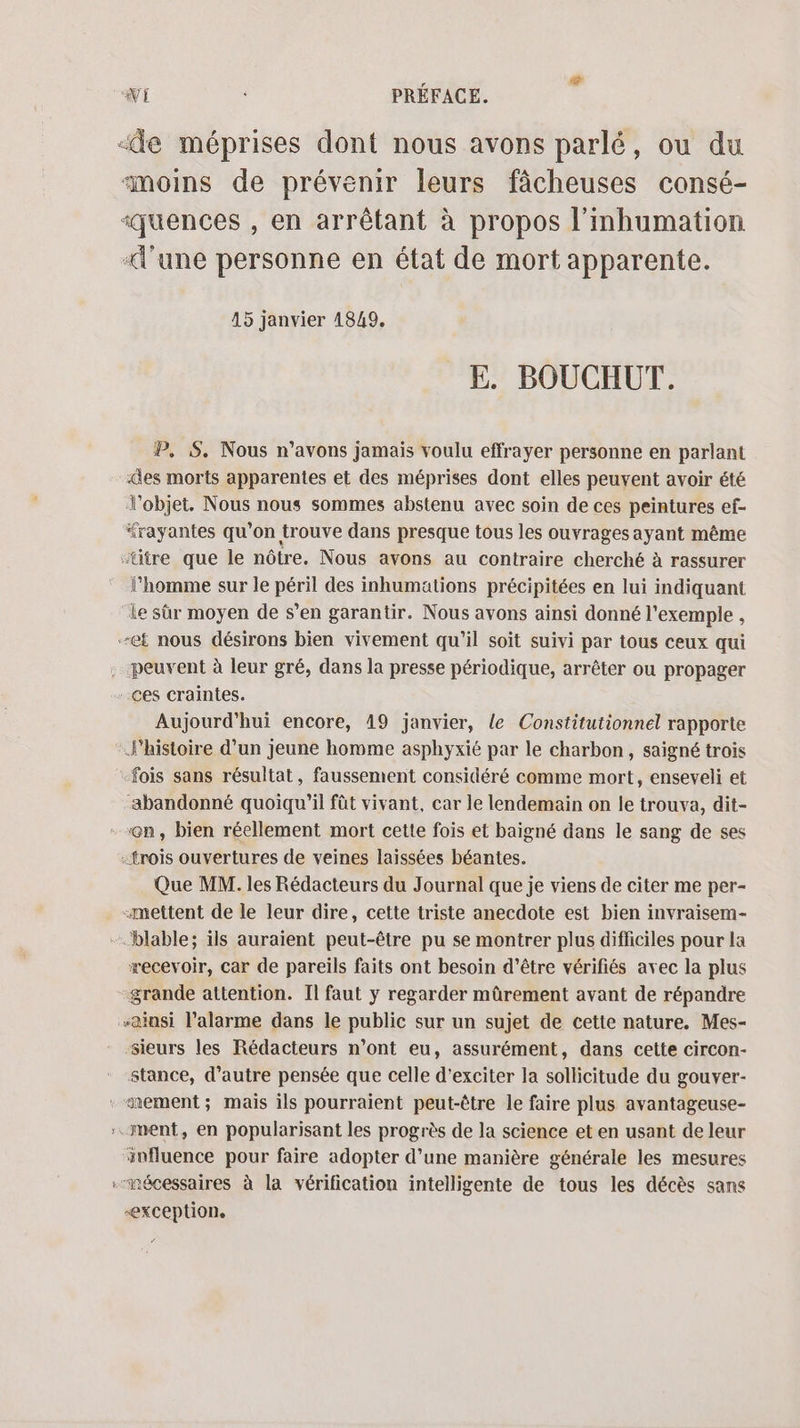 “e méprises dont nous avons parlé, ou du «moins de prévenir leurs fâcheuses consé- ‘quences , en arrêtant à propos l’inhumation «l'une personne en état de mort apparente. 45 janvier 4849. E. BOUCHUT. P, S. Nous n’avons jamais voulu effrayer personne en parlant es morts apparentes et des méprises dont elles peuvent avoir été l'objet. Nous nous sommes abstenu avec soin de ces peintures ef- “rayantes qu'on trouve dans presque tous les ouvrages ayant même “ütre que le nôtre. Nous avons au contraire cherché à rassurer l’homme sur le péril des inhumations précipitées en lui indiquant “le sûr moyen de s’en garantir. Nous avons ainsi donné l'exemple , et nous désirons bien vivement qu’il soit suivi par tous ceux qui peuvent à leur gré, dans la presse périodique, arrêter ou propager Aujourd'hui encore, 19 janvier, le Constitutionnel rapporte l’histoire d’un jeune homme asphyxié par le charbon, saigné trois fois sans résultat, faussement considéré comme mort, enseveli et abandonné quoiqu'il fût vivant, car le lendemain on le trouva, dit- «trois ouvertures de veines laissées béantes. Que MM. les Rédacteurs du Journal que je viens de citer me per- «mettent de le leur dire, cette triste anecdote est bien invraisem- æecevoir, car de pareils faits ont besoin d’être vérifiés avec la plus grande attention. Il faut y regarder mûrement avant de répandre ainsi l'alarme dans le public sur un sujet de cette nature. Mes- sieurs les Rédacteurs n’ont eu, assurément, dans cette circon- stance, d’autre pensée que celle d’exciter la sollicitude du gouver- ment, en popularisant les progrès de la science et en usant de leur influence pour faire adopter d’une manière générale les mesures “exception,