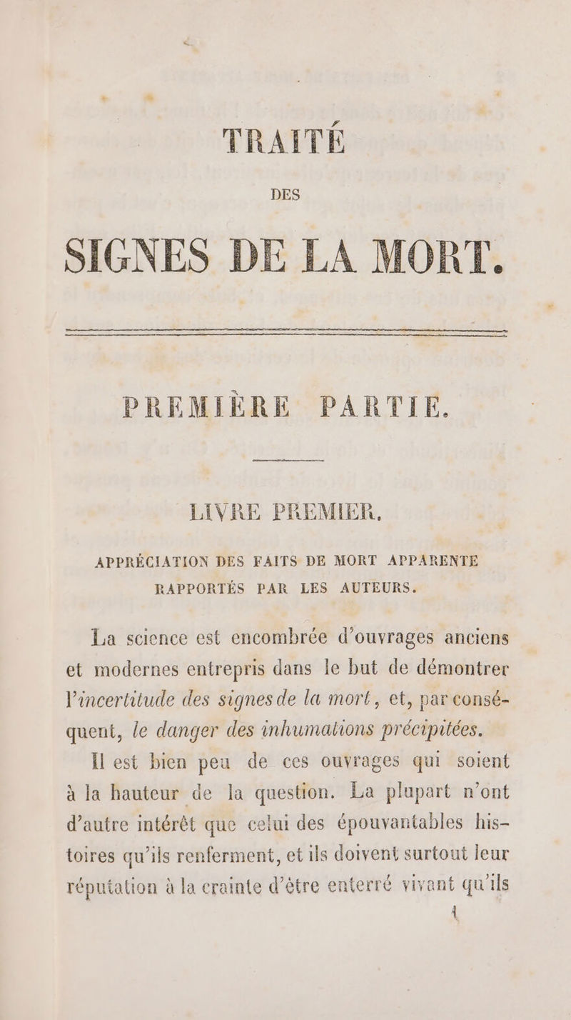 TRAITÉ DES SIGNES DE LA MORT. PREMIÈRE PARTIE. LIVRE PREMIER. APPRÉCIATION DES FAITS DE MORT APPARENTE RAPPORTÉS PAR LES AUTEURS. La science est encombrée d'ouvrages anciens et modernes entrepris dans le but de démontrer l'incertitude des signes de la mort, et, par consé- quent, le danger des inhumations préciprtées. Îl est bien peu de ces ouvrages qui soient à la hauteur de la question. La plupart n’ont d'autre intérêt que celui des épouvantables his- toires qu’ils renferment, et ils doivent surtout leur réputation à la crainte d’être enterré vivant qu'ils À