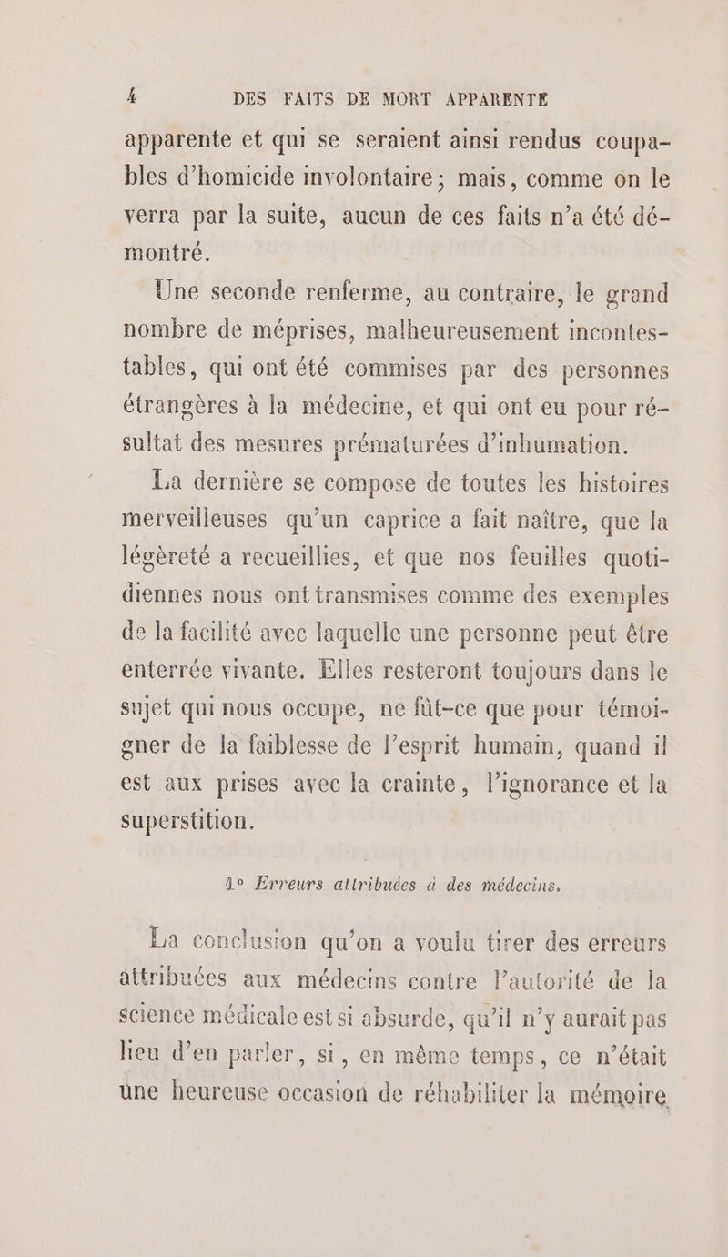 apparente et qui se seraient ainsi rendus coupa- bles d’homicide involontaire; mais, comme on le verra par la suite, aucun de ces faits n’a été dé- montré. Une seconde renferme, au contraire, le grand nombre de méprises, malheureusement incontes- tables, qui ont été commises par des personnes étrangères à la médecine, et qui ont eu pour ré- sultat des mesures prématurées d’inhumation. La dernière se compose de toutes les histoires merveilleuses qu’un caprice a fait naître, que la légèreté a recueillies, et que nos feuilles quoti- diennes nous ont transmises comme des exemples de la facilité avec laquelle une personne peut être enterrée vivante. Elles resteront toujours dans le sujet qui nous occupe, ne fût-ce que pour témoi- gner de la faiblesse de lesprit humain, quand il est aux prises avec la crainte, l’ignorance et la superstition. fo Erreurs attribuées à des médecins. La conclusion qu’on a voulu tirer des erreurs attribuées aux médecins contre Pautorité de la science médicale est si absurde, qu’il n’y aurait pas heu d’en parler, si, en même temps, ce n’était üne heureuse occasion de réhabiliter la mémoire