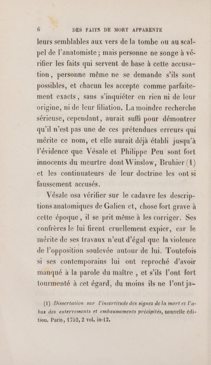 leurs semblables aux vers de la tombe ou au scal- pel de l’anatomiste ; mais personne ne songe à vé- rifier les faits qui servent de base à cette accusa- tion, personne même ne se demande s’ils sont possibles, et chacun les accepte comme parfaite- ment exacts, sans s'inquiéter en rien mi de leur origine, ni de leur filiation, La moindre recherche sérieuse, cependant, aurait suffi pour démontrer qu'il n’est pas une de ces prétendues erreurs qui mérite ce nom, et elle aurait déjà établi jusqu’à l’évidence que Vésale et Philippe Peu sont fort innocents du meurtre dont Winslow, Bruhier (4) et les continuateurs de leur doctrine les ont si faussement accusés. Vésale osa vérifier sur le cadavre les descrip- tions anatomiques de Galien et, chose fort grave à cette époque , 1} se prit même à les corriger. Ses confrères le lui firent cruellement expier, car le mérite de ses travaux n’eut d’égal que la violence de l’opposition soulevée autour de lui. Toutefois si ses contemporains [ui ont reproché d’avoir manqué à la parole du maître , et s’ils l’ont fort tourmenté à cet égard, du moins 1ls ne l’ont ja- (1) Dissertation sur l'incertitude des signes de la mort et l’a- bus des enterrements et embaumements précipites, nouvelle édi- tion, Paris, 4792, 2 vol, in-12,