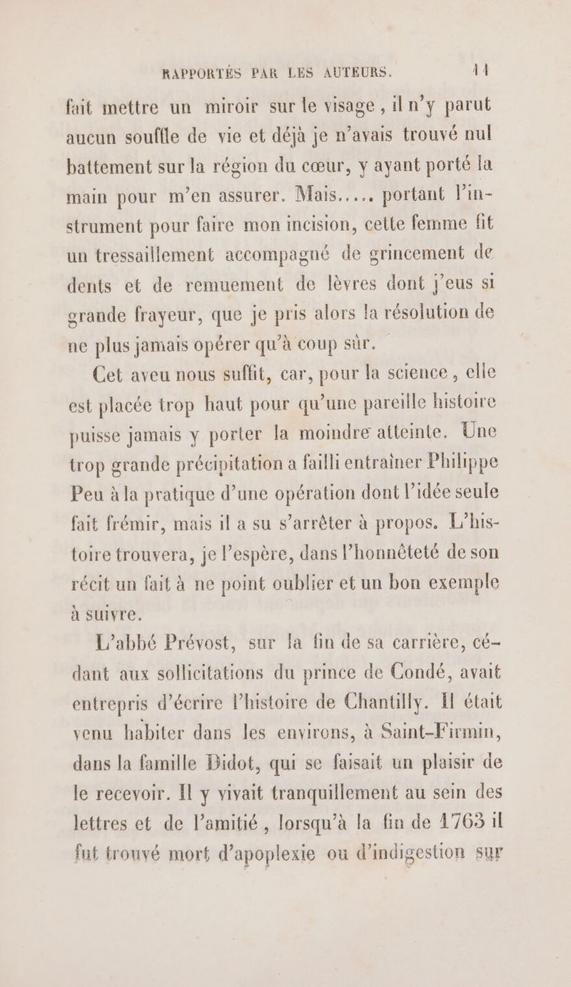 fait mettre un miroir sur le visage , il n’y parut aucun souffle de vie et déjà je n’avais trouvé nul battement sur la région du cœur, y ayant porté la main pour m'en assurer. Mais... portant l’in- strument pour faire mon incision, cette femme fit un tressaillement accompagné de grincement de dents et de remuement de lèvres dont jeus si grande frayeur, que je pris alors la résolution de ne plus jamais opérer qu’à coup sûr. Cet aveu nous suffit, car, pour la science, elle est placée trop haut pour qu’une pareille histoire puisse jamais y porter la moindre atteinte. Une trop grande précipitation a failli entrainer Philippe Peu à la pratique d’une opération dont l’idée seule fait frémir, mais il a su s’arrêter à propos. L'his- toire trouvera, je Pespère, dans l’honnôteté de son récit un fait à ne point oublier et un bon exemple à suivre. L'abbé Prévost, sur la fin de sa carrière, cé- dant aux sollicitations du prince de Condé, avait entrepris d'écrire Phistoire de Chantilly. FF était venu habiter dans les environs, à Saint-Firmin, dans la famille Bidot, qui se faisait un plaisir de le recevoir. Il y vivait tranquillement au sein des lettres et de l’amitié, lorsqu’à la fin de 1763 il fut trouvé mort d’apoplexie où d’indigestion sur