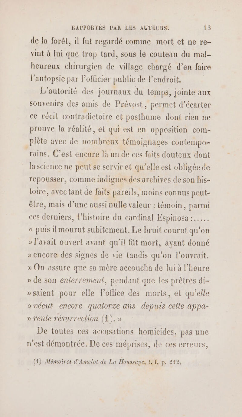 de la forèt, il fut regardé comme mort et ne re- vint à lui que trop tard, sous le couteau du mal- heureux chirurgien de village chargé d’en faire l’autopsie par l'officier publie de l’endroit. L'autorité des journaux du temps, jointe aux souvenirs des amis de Prévost, permet d’écarter ce récit contradictoire et posthume dont rien ne prouve la réalité, et qui est en opposition com- plète avec de nombreux témoignages contempo= rains. C’est encore là un de ces faits douteux dont la science ne peut se servir et qu’elle est obligée de repousser, comme indignes des archives de son his- toire, avec tant de faits pareils, moins connus peut- être, mais d’une aussi nulle valeur : témoin, parmi ces derniers, l’histoire du cardinal Espinosa :.…. € puis 1!mourut subitement. Le bruit courut qu’on » avait ouvert avant qu'il füt mort, ayant donné » encore des signes de vie tandis qu’on l’ouvrait. » On assure que sa mère accoucha de lui à l’heure » de son enterrement, pendant que les prêtres di- »saient pour elle l'office des morts, et qu’elle » vécut encore quaiorze ans depuis celle appa- » rente résurrection (1). » De toutes ces accusations homicides, pas une n'est démontrée. De ces méprises, de ces erreurs, (1) Mémoires d'Amelot de La Houssæ attip, 212, 2, 4 P