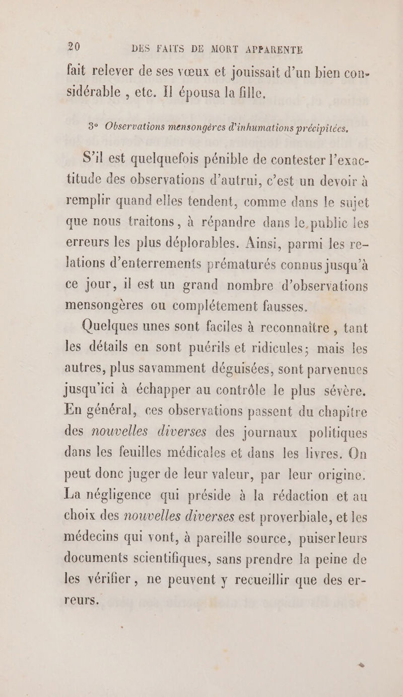 fait relever de ses vœux et jouissait d’un bien con. sidérable , etc. Il épousa la fille, 3° Observations mensongéres d'inhumations précipitces, S'il est quelquefois pénible de contester l’exac- titude des observations d’autrui, c’est un devoir à remplir quand elles tendent, comme dans le sujet que nous traitons, à répandre dans le public les erreurs les plus déplorables. Ainsi, parmi les re- lations d’enterrements prématurés connus jusqu’à ce Jour, il est un grand nombre d'observations mensongères ou complétement fausses. Quelques unes sont faciles à reconnaitre , tant les détails en sont puérils et ridicules; mais les autres, plus savamment déguisées, sont parvenues jusqu'ici à échapper au contrôle le plus sévère, En général, ces observations passent du chapitre des nouvelles diverses des journaux politiques dans les feuilles médicales et dans les livres. On peut donc juger de leur valeur, par leur origine. La négligence qui préside à la rédaction et au choix des nouvelles diverses est proverbiale, et les médecins qui vont, à pareille source, puiser leurs documents scientifiques, sans prendre la peine de les vérilier, ne peuvent y recueillir que des er- reurs.