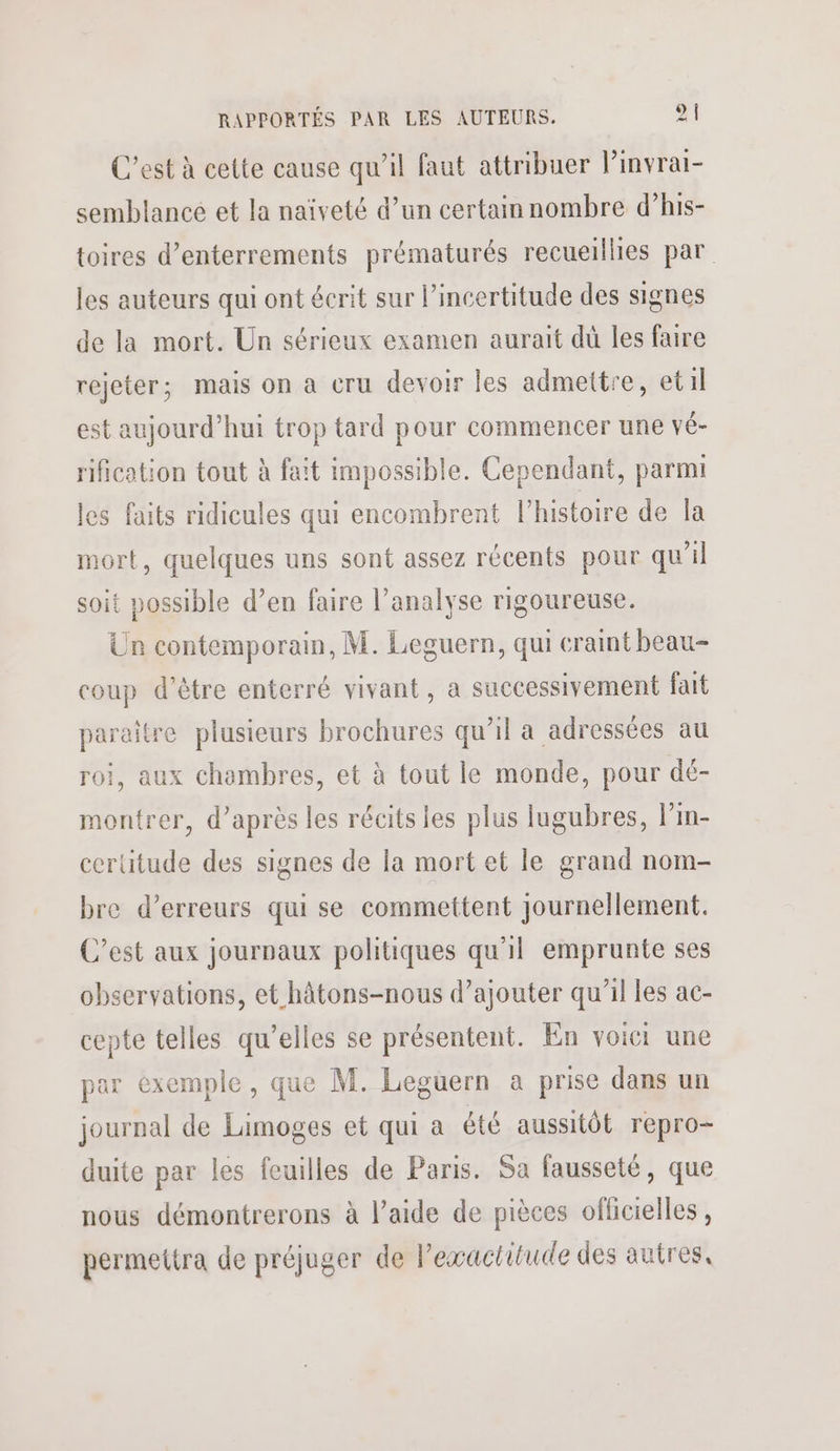 C’est à cette cause qu’il faut attribuer l’invrai- semblance et la naïveté d’un certain nombre d’his- toires d’enterrements prématurés recueillies par les auteurs qui ont écrit sur l’incertitude des signes de la mort. Un sérieux examen aurait dû les faire rejeter; mais on a cru devoir les admettre, etil est aujourd’hui trop tard pour commencer une vé- rification tout à fait impossible. Cependant, parmi les faits ridicules qui encombrent l’histoire de la mort, quelques uns sont assez récents pour qu'il soit possible d’en faire l’analyse rigoureuse. Un contemporain, M. Leguern, qui cramt beau- coup d’être enterré vivant, a successivement fait paraitre plusieurs brochures qu’il a adressées au roi, aux chambres, et à tout le monde, pour dé- montrer, d’après les récits les plus lugubres, lPim- certitude des signes de la mort et le grand nom- bre d’erreurs qui se commettent journellement. C’est aux journaux politiques qu'il emprunte ses observations, et hâtons-nous d’ajouter qu’il les ac- cepte telles qu’elles se présentent. En voici une par exemple, que M. Leguern a prise dans un journal de Limoges et qui a été aussitôt repro- duite par les feuilles de Paris. Sa fausseté, que nous démontrerons à l’aide de pièces officielles , permettra de préjuger de l'exactitude des autres,