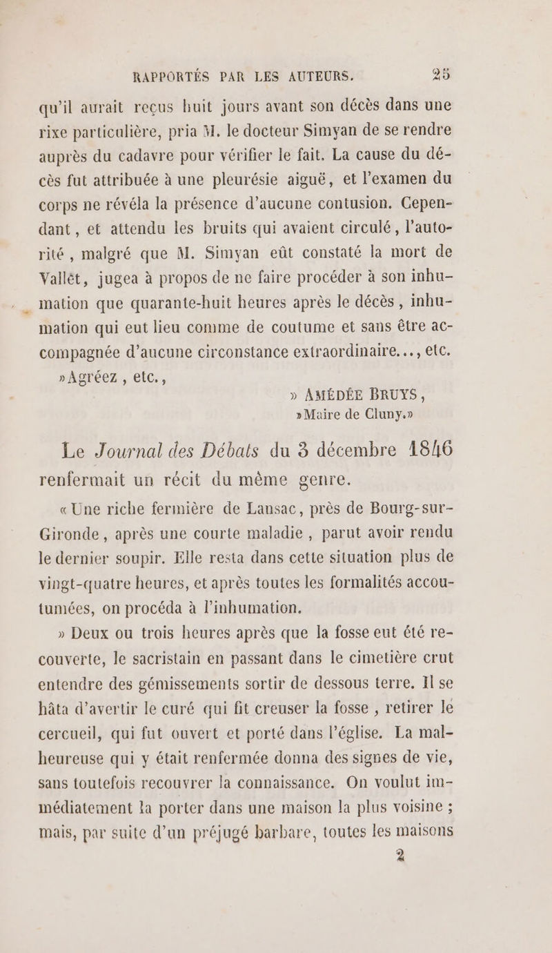 qu’il aurait reçus huit jours avant son décès dans une rixe particalière, pria M. le docteur Simyan de se rendre auprès du cadavre pour vérifier le fait. La cause du dé- cès fut attribuée à une pleurésie aiguë, et l’examen du corps ne révéla la présence d'aucune contusion. Cepen- dant , et attendu les bruits qui avaient circulé, l’auto- rité, malgré que M. Simyan eût constaté la mort de Vallét, jugea à propos de ne faire procéder à son inhu- mation que quarante-huit heures après le décès , inhu- mation qui eut lieu comme de coutume et sans être ac- compagnée d’aucune circonstance extraordinaire... , etc. » Agréez , etc., » AMÉDÉE BRUYS, » Maire de Cluny.» Le Journal des Débats du 3 décembre 1846 renfermait un récit du même genre. « Une riche fermière de Lansac, près de Bourg-sur- Gironde , après une courte maladie , parut avoir rendu le dernier soupir. Elle resta dans cette situation plus de vingt-quatre heures, et après toutes les formalités accou- tumées, on procéda à l’inhumation. » Deux ou trois heures après que la fosse eut été re- couverte, le sacristain en passant dans le cimetière crut entendre des gémissements sortir de dessous terre. Il se hâta d’avertir le curé qui fit creuser la fosse , retirer le cercueil, qui fut ouvert et porté dans l’église. La mal- heureuse qui y était renfermée donna des signes de vie, sans toutefois recouvrer la connaissance. On voulut im- médiatement la porter dans une maison la plus voisine ; mais, par suite d’un préjugé barbare, toutes les maisons 2