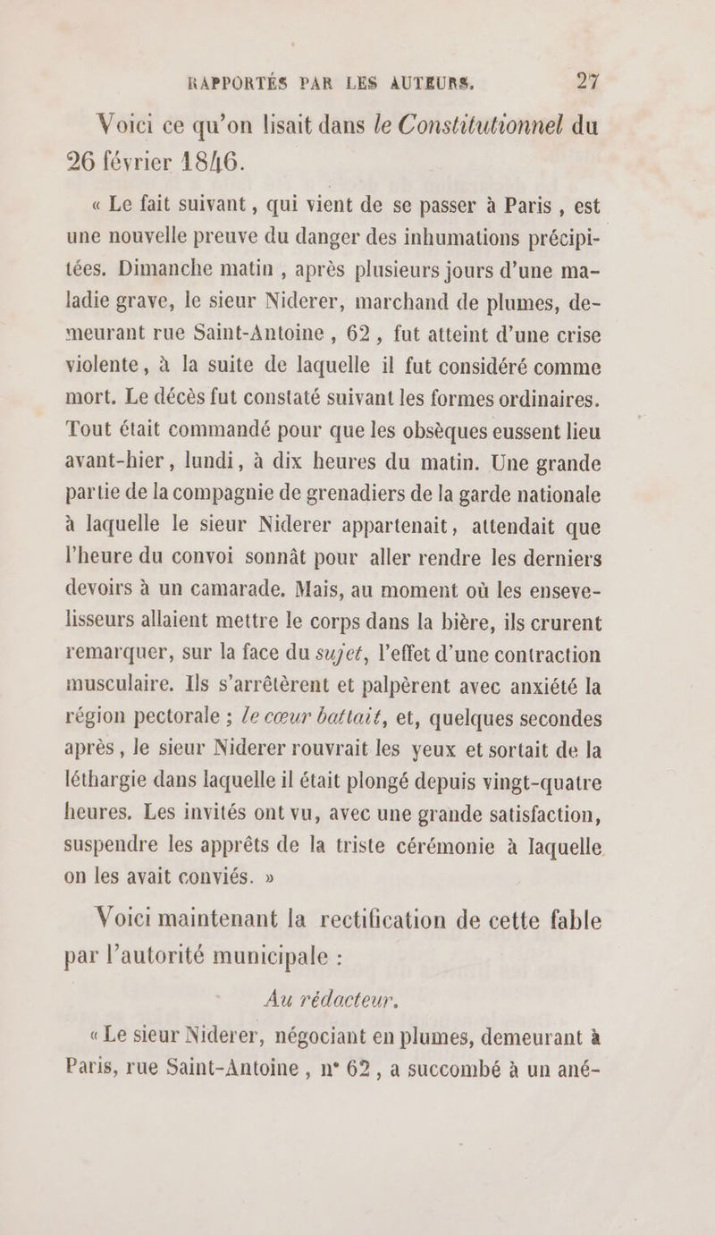 Voici ce qu’on lisait dans le Constitutionnel du 26 février 18/6. « Le fait suivant, qui vient de se passer à Paris , est une nouvelle preuve du danger des inhumations précipi- tées. Dimanche matin , après plusieurs jours d’une ma- ladie grave, le sieur Niderer, marchand de plumes, de- meurant rue Saint-Antoine , 62, fut atteint d’une crise violente, à la suite de laquelle il fut considéré comme mort. Le décès fut constaté suivant les formes ordinaires. Tout était commandé pour que les obsèques eussent lieu avant-hier , lundi, à dix heures du matin. Une grande partie de la compagnie de grenadiers de la garde nationale à laquelle le sieur Niderer appartenait, attendait que l'heure du convoi sonnât pour aller rendre les derniers devoirs à un camarade. Mais, au moment où les enseve- lisseurs allaient mettre le corps dans la bière, ils crurent remarquer, sur la face du sujet, l'effet d’une contraction musculaire. Ils s’arrêtèrent et palpèrent avec anxiété la région pectorale ; le cœur battait, et, quelques secondes après , le sieur Niderer rouvrait les yeux et sortait de la léthargie dans laquelle il était plongé depuis vingt-quatre heures. Les invités ont vu, avec une grande satisfaction, suspendre les apprêts de la triste cérémonie à laquelle on les avait conviés. » Voici maintenant la rectification de cette fable par l’autorité municipale : Au rédacteur, «Le sieur Niderer, négociant en plumes, demeurant à Paris, rue Saint-Antoine , n° 62, a succombé à un ané-