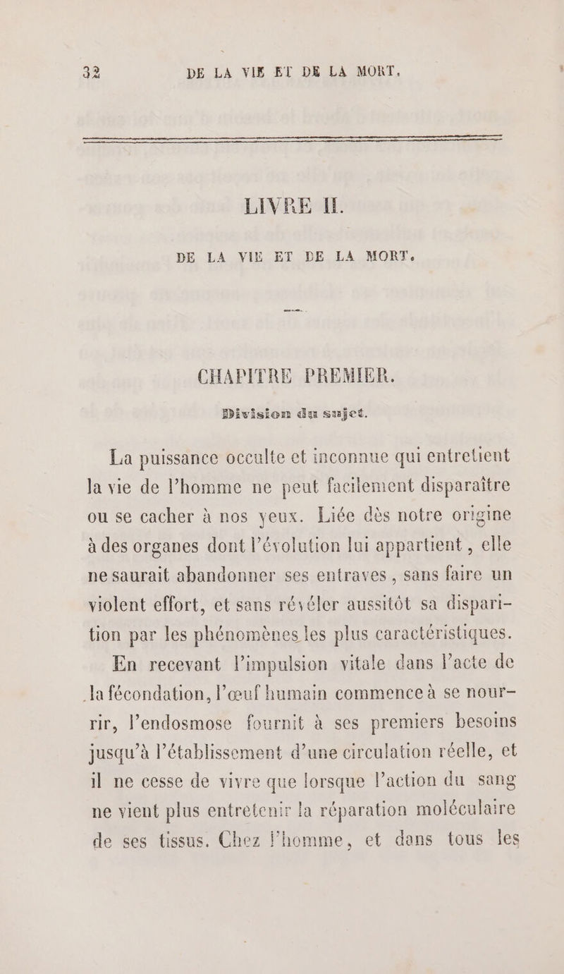 LIVRE IL DE LA VIE ET DE LA MORT, CHAPITRE PREMIER. Division du sujet. La puissance occulte et inconnue qui entretient la vie de l’homme ne peut facilement disparaitre ou se cacher à nos yeux. Liée dès notre origine à des organes dont l’évolution lui appartient , elle ne saurait abandonner ses entraves, sans faire un violent effort, et sans rééler aussitôt sa dispari- tion par les phénomènes les plus caractéristiques. En recevant l’impulsion vitale dans Pacte de la fécondation, l'œuf humain commence à se nour- rir, l’endosmose fournit à ses premiers besoins jusqu’à l’établissement d’une circulation réelle, et il ne cesse de vivre que lorsque l’action du sang ne vient plus entretenir la réparation moléculaire de ses tissus. Chez l'homme, et dans tous Îles