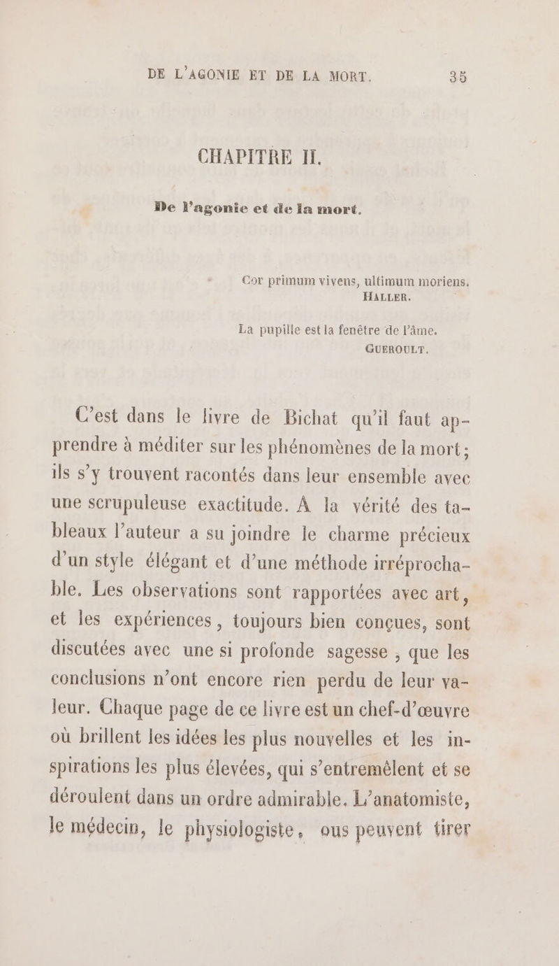 CHAPITRE IL. De l’agonie et de Ia mort. Cor primum vivens, ultimum moriens, HALLER. La pupilie est la fenêtre de l’âme. GUEROULT. C'est dans le livre de Bichat qu'il faut ap- prendre à méditer sur les phénomènes de la mort: ils s’y trouvent racontés dans leur ensemble avec une scrupuleuse exactitude. À la vérité des ta- bleaux l’auteur a su joindre le charme précieux d'un style élégant et d’une méthode irréprocha- ble. Les observations sont rapportées avec art, et les expériences, toujours bien conçues, sont discutées avec une si profonde sagesse , que les conclusions n’ont encore rien perdu de leur va- leur. Chaque page de ce livre est un chef-d'œuvre où brillent les idées les plus nouvelles et les in- sprations les plus élevées, qui s’entremêlent et se déroulent dans un ordre admirable. L’anatomiste, le médecin, le physiologiste, ous peuvent tirer