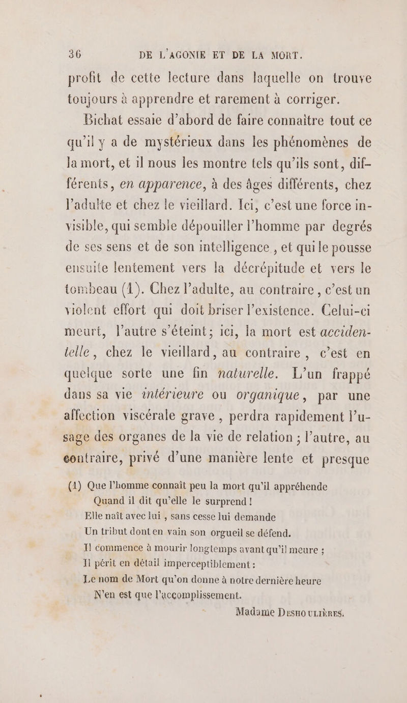 profit de cette lecture dans laquelle on trouve toujours à apprendre et rarement à corriger. Bichat essaie d’abord de faire connaitre tout ce qu’il y a de mystérieux dans les phénomènes de Ja mort, et 1] nous les montre tels qu’ils sont, dif- férents, en apparence, à des âges différents, chez l'adulte et chez le vieillard. Ici, c’est une force in- visible, qui semble dépouiller l’homme par degrés de ses sens et de son intelligence , et quile pousse ensuite lentement vers la décrépitude et vers le tombeau (1). Chez l’adulte, au contraire, c’est un violent effort qui doit briser l'existence. Celui-ci meurt, l’autre s’étemt; ici, la mort est acciden- telle, chez le vieillard, au contraire, c’est en quelque sorte une fin naturelle. L’un frappé dans sa vie tnlérieure ou organique, par une affection viscérale grave , perdra rapidement l’u- sage des organes de la vie de relation ; l’autre, au contraire, privé d’une manière lente et presque (1) Que l’homme connaît peu la mort qu’il appréhende Quand il dit qu'elle le surprend! Elle naît avec lui , sans cesse lui demande Un tribut dont en vain son orgueil se défend. I! commence à mourir longlemps avant qu’il meure ; 11 périt en détail imperceptiblement : Le nom de Mort qu’on donne à notre dernière heure N'en est que l’accomplissement. Madame Desno urrères.