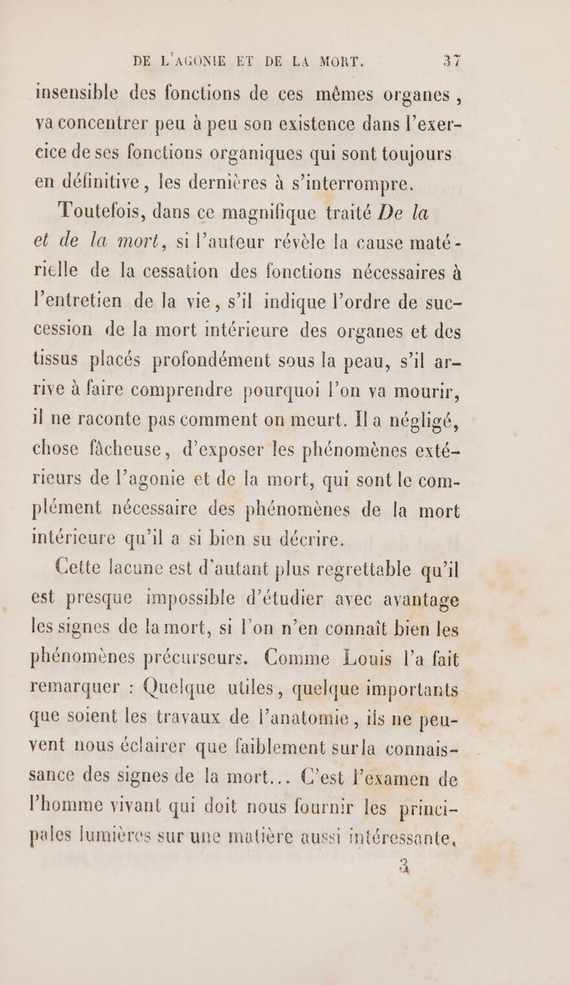 insensible des fonctions de ces mêmes organes, va concentrer peu à peu son existence dans l’exer- cice de ses fonctions organiques qui sont toujours en définitive, les dernières à s’interrompre. Toutefois, dans ce magnifique traité De la et de la mort, si l’auteur révèle la cause maté - riclle de la cessation des fonctions nécessaires à l’entretien de la vie, s’il indique l’ordre de suc- cession de la mort intérieure des organes et des üssus placés profondément sous la peau, s’il ar- rive à faire comprendre pourquoi l’on va mourir, il ne raconte pas comment on meurt. Il a négligé, chose fâcheuse, d'exposer les phénomènes exté- rieurs de l’agonie et de la mort, qui sont le com- plément nécessaire des phénomènes de la mort intérieure qu’il a si bien su décrire. Cette lacune est d'autant plus regrettable qu’il est presque impossible d'étudier avec avantage les signes de la mort, si l’on n’en connaît bien les phénomènes précurseurs. Comme Louis l’a fait remarquer : Quelque utiles, quelque importants que soient les travaux de lanatomie, ifs ne peu- vent nous éclairer que faiblement surla connais- sance des signes de la mort... C’est examen de l’homme vivant qui doit nous fournir les princi- pales fumières sur une matière aussi intéressante, À