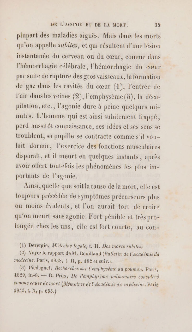 plupart des maladies aiguës. Mais dans les morts qu’on appelle subies, et qui résultent d’une lésion instantanée du cerveau ou du cœur, comme dans l’hémorrhagie célébrale, l’hémorrbagie du cœur par suite de rupture des gros vaisseaux, la formation de gaz dans les cavités du cœur (1), l’entrée de l’air danses veines (2), l’emphysème(3), la déca- pitation, etc., l’agonie dure à peine quelques mi- nutes. L’homme qui est ainsi subitement frappé, perd aussitôt connaissance, ses idées et ses sens se troublent, sa pupille se contracte comme s’il vou- lait dormir, l'exercice des fonctions musculaires disparaît, et il meurt en quelques instants, après avoir offert toutefois les phénomènes les plus im- portants de l’agonie. Ainsi, quelle que soit la cause de la mort, elle est toujours précédée de symptômes précurseurs plus ou moins évidents, et l’on aurait tort de croire qu’on meurt sans agonie. Fort pénible et très pro- longée chez les uns, elle est fort courte, au con- (1) Devergie, Médecine légale, t, II, Des morts subites. (2) Voyez le rapport de M. Bouillaud (Bulletin de l'Académie de médecine. Paris, 1838, t. II, p. 182 et suiv.). (3) Piedagnel, Recherches sur l'emphysème du poumon. Paris, 1829, in-8, — R, Prus, De l'emphysème pulmonaire considéré comme cause de mort (Mémoires de l'Académie de médecine, Paris 1845, 1, X, p, 655.)