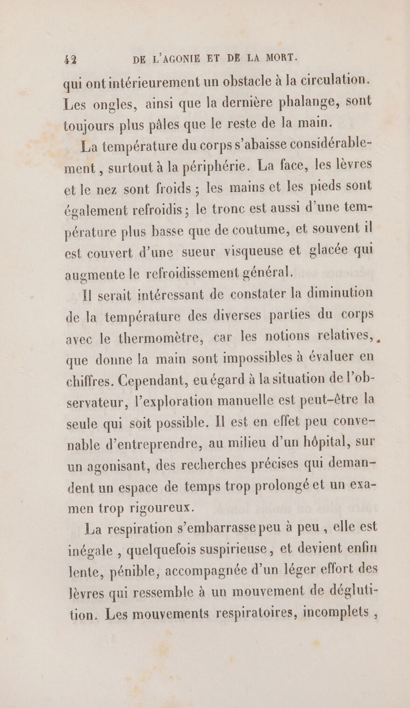 qui ont intérieurement un obstacle à Ja circulation. Les ongles, ainsi que la dernière phalange, sont toujours plus pâles que le reste de la main. La température du corps s’abaisse considérable- ment , surtout à la périphérie. La face, les lèvres et le nez sont froids ; les mains et les pieds sont également refroidis ; le tronc est aussi d'une tem- pérature plus basse que de coutume, et souvent il est couvert d’une sueur visqueuse et glacée qui augmente le refroidissement général. Il serait intéressant de constater la diminution de la température des diverses parties du corps avec le thermomètre, car les notions relatives,, que donne la main sont impossibles à évaluer en chiffres. Cependant, eu égard à la situation de l’ob- servateur, l'exploration manuelle est peut-être la seule qui soit possible. Il est en effet peu conve- nable d’entreprendre, au milieu d’un hôpital, sur un agonisant, des recherches précises qui deman- dent un espace de temps trop prolongé et un exa- men trop rigoureux. La respiration s’embarrasse peu à peu , elle est inégale , quelquefois suspirieuse, et devient enfin lente, pénible, accompagnée d’un léger effort des lèvres qui ressemble à un mouvement de dégluti- tion, Les mouvements respiratoires, incomplets ,