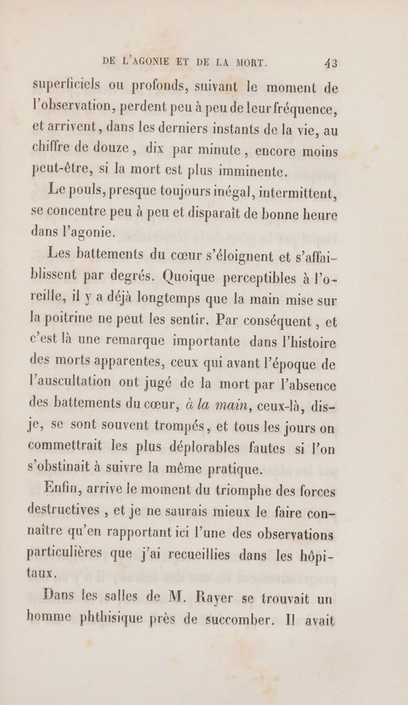superficiels ou profonds, suivant le moment de l'observation, perdent peu à peu de leur fréquence, et arrivent, dans les derniers instants de la vie, au chiffre de douze, dix par minute, encore moins peut-être, si la mort est plus imminente, Le pouls, presque toujours inégal, intermittent, se concentre peu à peu et disparaît de bonne heure dans l’agonie. Les battements du cœur s’éloignent et s’affai- blissent par degrés. Quoique perceptibles à l’o- reille, 11 y a déjà longtemps que la main mise sur la poitrine ne peut les sentir. Par conséquent , et c'est là une remarque importante dans l’histoire des morts apparentes, ceux qui avant l’époque de l’auscultation ont jugé de la mort par l’absence des battements du cœur, à la main, ceux-là, dis- Je, se sont souvent trompés, et tous les Jours on commettrait les plus déplorables fautes si l’on s’obstinait à suivre la même pratique. Enfin, arrive le moment du triomphe des forces destructives , et je ne saurais mieux le faire con- naître qu’en rapportant ici l’une des observations particulières que j'ai recueillies dans les hôpi- taux. Dans les salles de M. Rayer se trouvait un homme phthisique près de succomber. Il avait