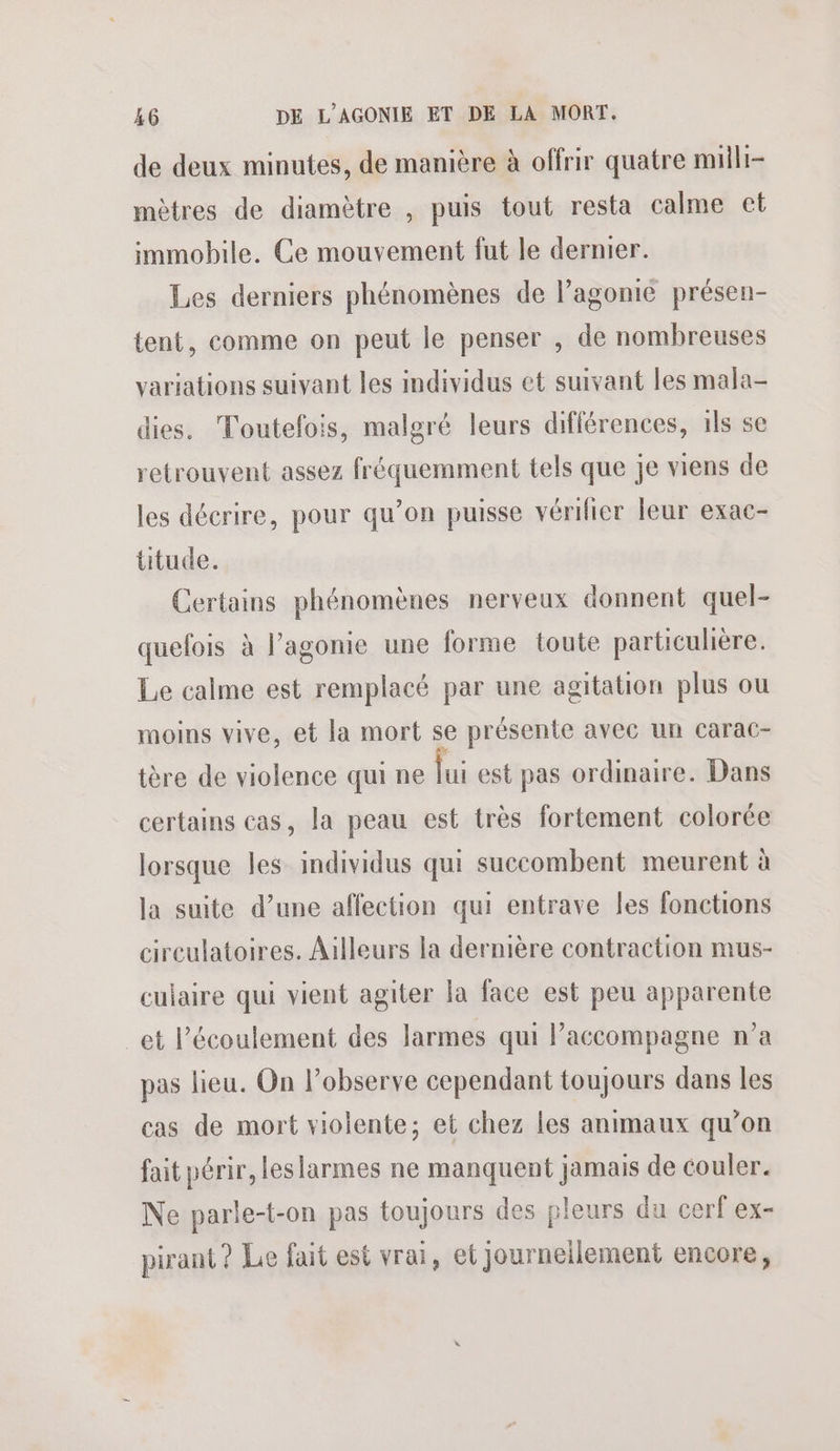 de deux minutes, de manière à offrir quatre milli- mètres de diamètre , puis tout resta calme et immobile. Ce mouvement fut le dernier. Les derniers phénomènes de l’agonie présen- tent, comme on peut le penser , de nombreuses variations suivant les individus et suivant les mala- dies. Toutefois, malgré leurs différences, ils se retrouvent assez fréquemment tels que je viens de les décrire, pour qu’on puisse vérifier leur exac- ütude. Certains phénomènes nerveux donnent quel- quefois à l’agonie une forme toute particulière. Le calme est remplacé par une agitation plus ou moins vive, et la mort se présente avec un carac- tère de violence qui ne lui est pas ordinaire. Dans certains cas, la peau est très fortement colorée lorsque les individus qui succombent meurent à la suite d’une affection qui entrave les fonctions cireulatoires. Ailleurs la dernière contraction mus- culaire qui vient agiter la face est peu apparente et l’écoulement des larmes qui Paccompagne n’a pas lieu. On lobserve cependant toujours dans les cas de mort violente; et chez les animaux qu’on fait périr, leslarmes ne manquent jamais de couler. Ne parle-t-on pas toujours des pleurs du cerf ex- pirant ? Le fait est vrai, et journeilement encore,