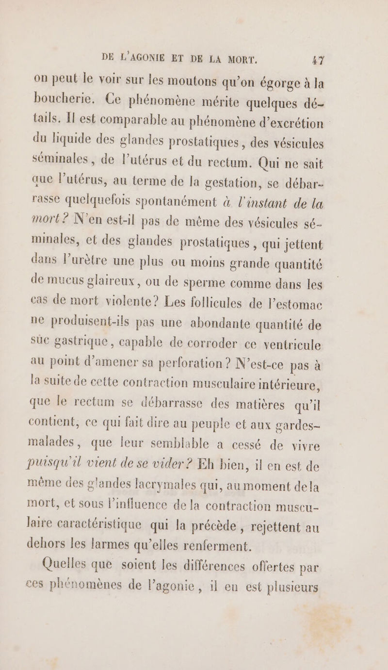 on peut le voir sur les moutons qu’on égorge à Ja boucherie. Ce phénomène mérite quelques dé- tails. l'est comparable au phénomène d’excrétion du liquide des glandes prostatiques , des vésicules séminales, de l'utérus et du rectum. Qui ne sait aue Putérus, au terme de la gestation, se débar- rasse quelquefois spontanément à l'instant de la mort? N'en est-il pas de même des vésicules sé- minales, et des glandes prostatiques , qui jettent dans lurètre une plus ou moins grande quantité de mucus glaireux, ou de sperme comme dans les cas de mort violente? Les follicules de estomac ne produisent-ils pas une abondante quantité de suc gastrique, capable de corroder ce ventricule au point d'amener sa perforation ? N'est-ce pas à la suite de cette contraction musculaire intérieure, que le rectum se débarrasse des matières qu'il contient, ce qui fait dire au peuple et aux gardes- malades, que leur semblable a cessé de vivre puisqu'il vient de se vider ? Eh bien, il en est de même des glandes lacrymales qui, au moment dela mort, et sous l'influence de la contraction muscu- laire caractéristique qui la précède , rejettent au dehors les larmes qu’elles renferment. Quelles que soient les différences offertes par ces phénomènes de l’agonie, il en est plusieurs
