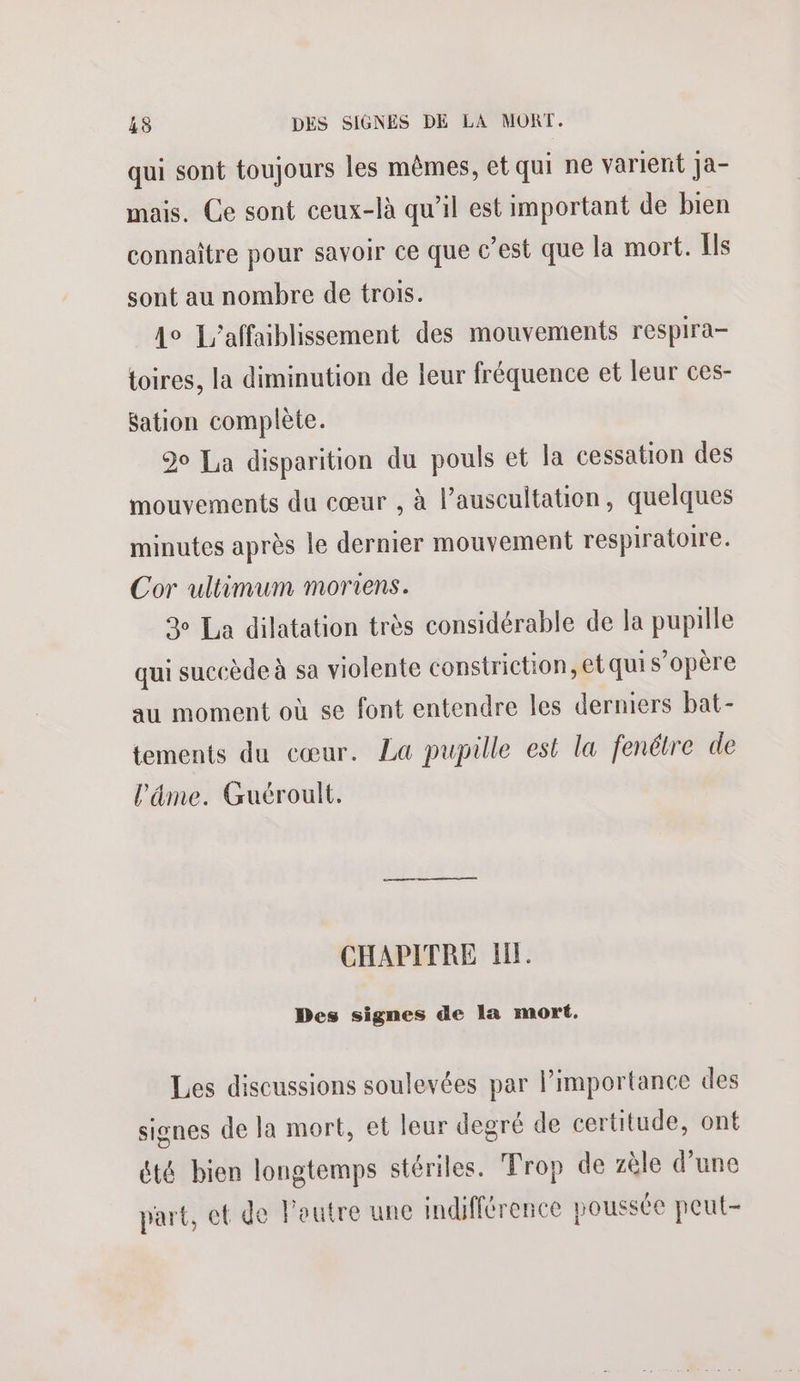 qui sont toujours les mêmes, et qui ne varient ja- mais. Ce sont ceux-là qu’il est important de bien connaître pour savoir ce que c’est que la mort. Ils sont au nombre de trois. 4e L’affaiblissement des mouvements respira- toires, la diminution de leur fréquence et leur ces- Sation complète. 90 La disparition du pouls et la cessation des mouvements du cœur , à l’auscultation, quelques minutes après le dernier mouvement respiratoire. Cor ultimum moriens. 3 La dilatation très considérable de la pupille qui succède à sa violente constriction, et qui s'opère au moment où se font entendre les derniers bat- tements du cœur. La pupille est la fenétre de l'âme. Guéroult. CHAPITRE IL. Des signes de la mort. Les discussions soulevées par l’importance des signes de la mort, et leur degré de certitude, ont été bien longtemps stériles. Trop de zèle d’une part, et de Foutre une indifférence poussée peut-