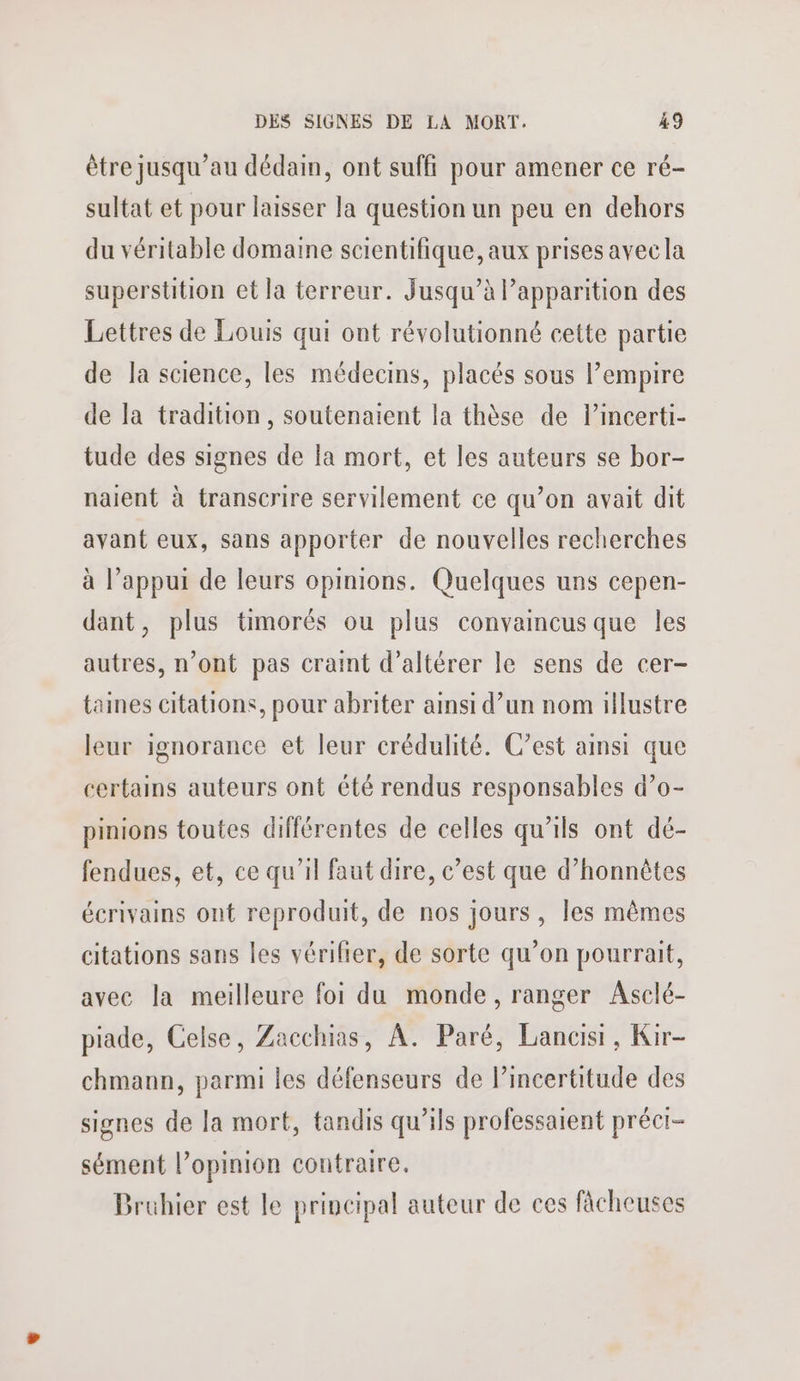 être jusqu’au dédain, ont suffi pour amener ce ré- sultat et pour laisser la question un peu en dehors du véritable domaine scientifique, aux prises avec la superstition et la terreur. Jusqu’à Papparition des Lettres de Louis qui ont révolutionné cette partie de la science, les médecins, placés sous l’empire de la tradition, soutenaient la thèse de l’incerti- tude des signes de la mort, et les auteurs se bor- naient à transcrire servilement ce qu’on avait dit avant eux, sans apporter de nouvelles recherches à l’appui de leurs opinions. Quelques uns cepen- dant, plus timorés ou plus convaincus que les autres, n’ont pas craint d’altérer le sens de cer- taines citations, pour abriter ainsi d’un nom illustre leur ignorance et leur crédulité. C’est ainsi que certains auteurs ont été rendus responsables d’o- pinions toutes différentes de celles qu’ils ont dé- fendues, et, ce qu’il faut dire, c’est que d’honnètes écrivains ont reproduit, de nos jours, les mêmes citations sans les vérilier, de sorte qu’on pourrait, avec la meilleure foi du monde, ranger Asclé- piade, Celse, Zacchias, À. Paré, Lancisi, Kir- chmann, parmi les défenseurs de lincertitude des signes de la mort, tandis qu’ils professaient précr- sément l’opinion contraire. Bruhier est le principal auteur de ces fâcheuses