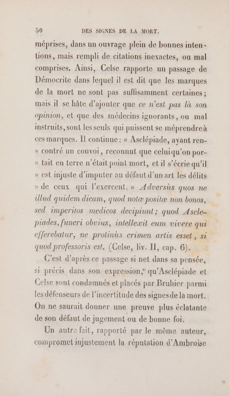 méprises, dans un ouvrage plein de bonnes inten- tions, mais rempli de citations inexactes, ou mal comprises. Ainsi, Celse rapporte un passage de Démocrite dans lequel il est dit que les marques de la mort ne sont pas suffisamment certaines ; mais 1] se hâte d'ajouter que ce n’est pas là son opuuion, et que des médecins ignorants, ou mal instruits, sont les seuls qui puissent se méprendreà ces marques. Îl continue: « Asclépiade, ayant ren- » contré un convoi, reconnut que celuiqu’on por- » tait en terre n’était point mort, et il s’écrie qu’il » est injuste d’imputer au défaut d’un art les délits » de ceux qui lexercent.» 4dversùs quos ne ulud quidem dicam, quod notæ positæ non bonos, sed 1mperitos medicos decipiunt; quod Ascle- piades, funeri obvius, intellexæit eum vivere qui efferebatur, ne protinus crimen artis esset, si quod professoris est, (Celse, liv. IE, cap. 6). C’est d’après ce passage si net dans sa pensée, si précis dans son expression qu'Asciépiade et Celse sont condamnés et placés par Bruhier parmi les défenseurs de l'incertitude des signes de la mort. On ne saurait donner une preuve plus éclatante de son défaut de jugement ou de bonne foi. Un autre fait, rapporté par le même auteur, compromet injustement la réputation d' Ambroise