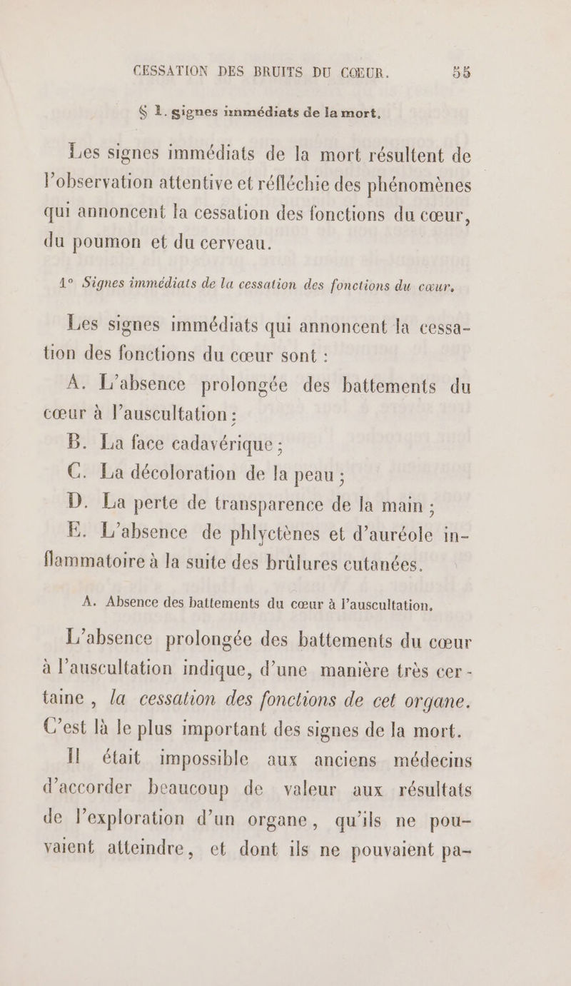$ L. signes nnmédiats de la mort, Les signes immédiats de la mort résultent de observation attentive et réfléchie des phénomènes qui annoncent la cessation des fonctions du cœur, du poumon et du cerveau. 1° Signes immédiats de lu cessation des fonctions du cœur, Les signes immédiats qui annoncent la cessa- tion des fonctions du cœur sont : A. L'absence prolongée des battements du cœur à l’auscultation : B. La face cadavérique ; C. La décoloration de la peau ; D. La perte de transparence de la main ; E. L'absence de phlyctènes et d’auréole in- flammatoire à la suite des brülures cutanées. À. Absence des battements du cœur à l’auscultation. L'absence prolongée des battements du cœur à l’auscultation indique, d’une manière très cer - taie , la cessation des fonctions de cet organe. C’est là le plus important des signes de la mort. Il était impossible aux anciens médecins d'accorder beaucoup de valeur aux résultats de l’exploration d’un organe, qu'ils ne pou- valent atteindre, cet dont ils ne pouvaient pa-