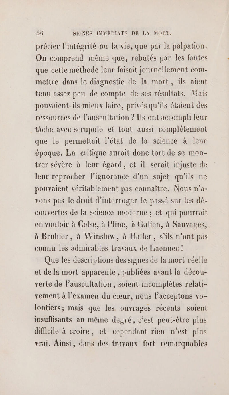 précier l’intégrité ou la vie, que par la palpation. On comprend même que, rebutés par les fautes que cette méthode leur faisait journellement com- mettre dans le diagnostic de la mort, ils aient tenu assez peu de compte de ses résultats. Mais pouvaient-ils mieux faire, privés qu’ils étaient des ressources de l’auscultation ? Ils ont accompli leur tâche avec scrupule et tout aussi complétement que le permettait l’état de la science à leur époque. La critique aurait donc tort de se mon- trer sévère à leur égard, et il serait injuste de leur reprocher lignorance d’un sujet qu'ils ne pouvaient véritablement pas connaître. Nous n’a- vons pas le droit d'interroger le passé sur les dé- couvertes de la science moderne ; et qui pourrait en vouloir à Celse, à Pline, à Galien, à Sauvages, à Bruhier , à Winslow, à Haller, s’ils n’ont pas connu les admirables travaux de Laennec ! Que les descriptions des signes de la mort réelle et de la mort apparente , publiées avant la décou- verte de l’auscultation, soient incomplètes relati- vement à l'examen du cœur, nous l’acceptons vo- lontiers; mais que les ouvrages récents soient insuffisants au même degré, c’est peut-être plus difficile à croire, et cependant rien n’est plus vrai. Ainsi, dans des travaux fort remarquables