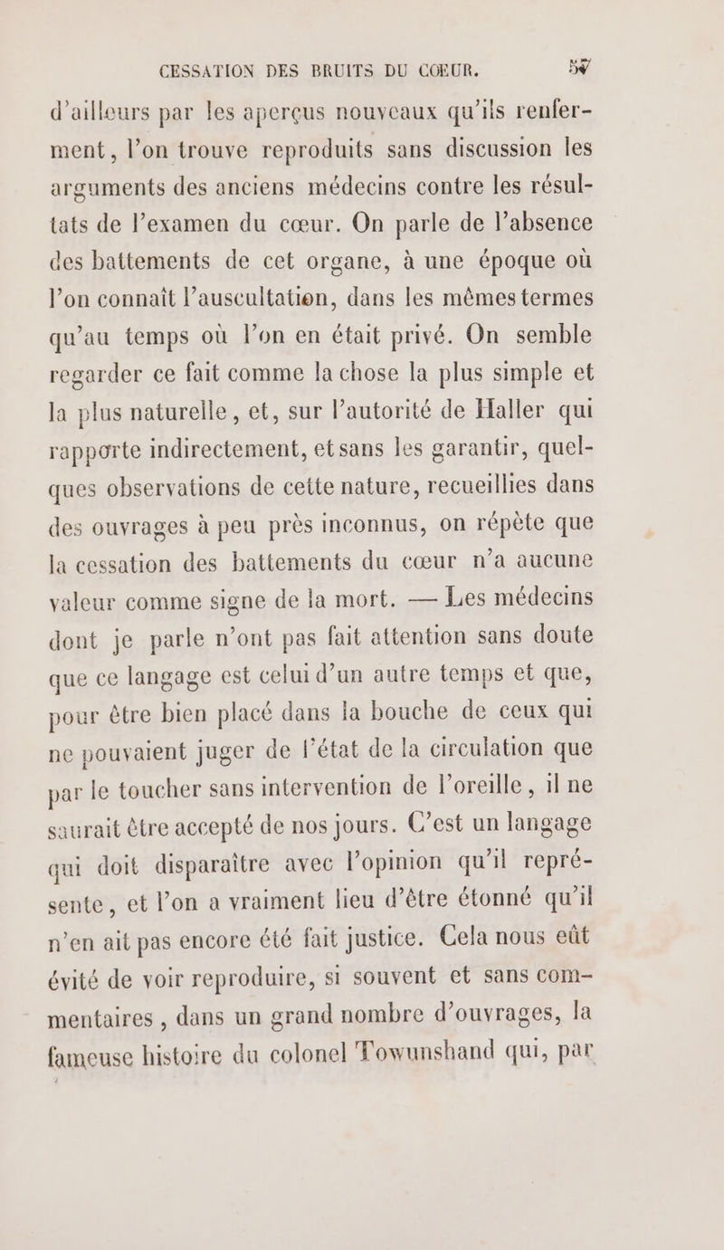 d’ailleurs par les aperçus nouveaux qu’ils renfer- ment, l’on trouve reproduits sans discussion Îles arguments des anciens médecins contre les résul- tats de l’examen du cœur. On parle de l’absence des battements de cet organe, à une époque où lon connaît l’auscultation, dans les mêmes termes qu'au temps où l’on en était privé. On semble regarder ce fait comme la chose la plus simple et la plus naturelle, et, sur l’autorité de Haller qui rapporte indirectement, etsans les garantir, quel- ques observations de cette nature, recueillies dans des ouvrages à peu près inconnus, on répète que la cessation des battements du cœur n’a aucune valeur comme signe de la mort. — Les médecins dont je parle n’ont pas fait attention sans doute que ce langage est celui d’un autre temps et que, pour être bien placé dans la bouche de ceux qui ne pouvaient juger de l’état de la circulation que par le toucher sans intervention de l'oreille , 1l ne saurait être accepté de nos jours. C’est un langage qui doit disparaitre avec l'opinion qu'il repré- sente, et l’on a vraiment lieu d’être étonné qu'il n’en ait pas encore été fait justice. Cela nous eût évité de voir reproduire, si souvent et sans com- mentaires , dans un grand nombre d’ouvrages, la fameuse histoire du colonel Towunshand qui, par