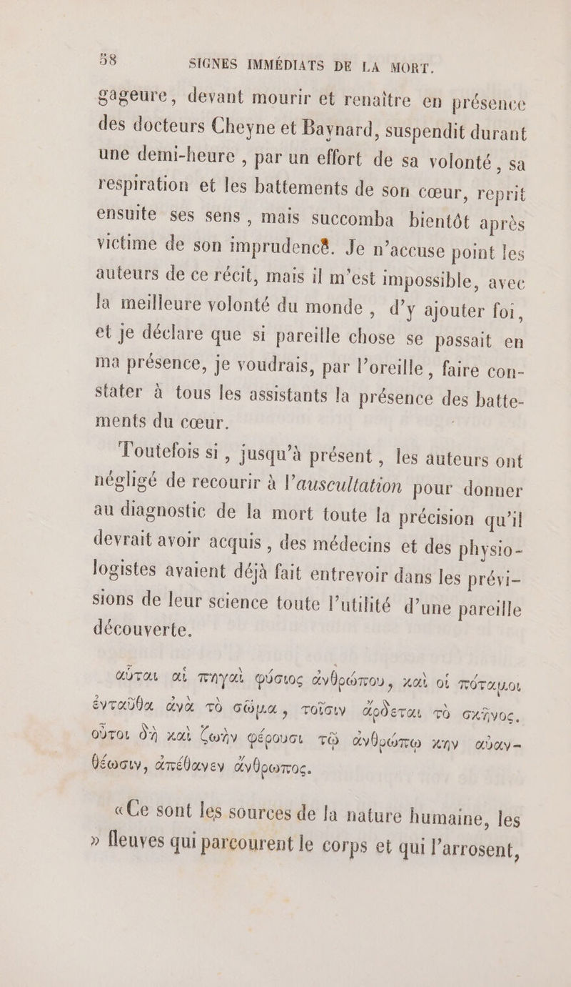 gageure, devant mourir et renaître en présence des docteurs Cheyne et Baynard, suspendit durant une demi-heure , par un effort de sa volonté , sa respiration et les battements de son cœur, reprit ensuite ses sens, mais succomba bientôt après victime de son imprudencê. Je n’accuse point les auteurs de ce récit, mais il m'est impossible, avec la meilleure volonté du monde , d’y ajouter foi, et Je déclare que si pareille chose se passait en ma présence, je voudrais, par l’oreille , faire con- stater à tous les assistants la présence des batte- ments du cœur. Toutefois si, jusqu’à présent , les auteurs ont négligé de recourir à l’auscultation pour donner au diagnostic de la mort toute la précision qu’il devrait avoir acquis , des médecins et des physio- logistes avaient déjà fait entrevoir dans les prévi- sions de leur science toute l'utilité d’une pareille découverte. GOT oi TAYAL DÜoroc avbewrrou, xat oi TÔTAULOL _) CN \ ms DT 2. \ _S éVTaÜUX dvx Td cüpua, roïouv doÔETOr To cxñvoc. 5 Na Na \ 72 a ° / ù oùrot 07 xat Con péooucr ri avbboTe nv aday- béwoty, drébavey avbocToc. «Ce sont les sources de la nature humaine, les » fleuves qui parcourent le corps et qui l’arrosent,
