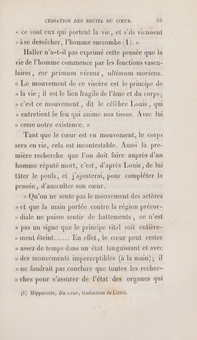 » ce sont eux qui portent la vie, et s'ils viennent » àse dessécher, l’homme succombe (1). » Haller n’a-t-11 pas exprimé cette pensée que la vie de l’homme commence par les fonctions vascu- laires, cor primum vivens, ultimum moriens. « Le mouvement de ce viscère est le principe de » la vie ; 1l est le lien fragile de l’âme et du corps; » c’est ce mouvement, dit le célèbre Louis, qu » entretient le feu qui anime nos tissus. Avec lui » cesse notre existence. » Tant que le cœur est en mouvement, le corps sera en vie, cela est incontestable. Aussi la pre- mière recherche que l’on doit faire auprès d’un homme réputé mort, c’est, d’après Louis, de lui tâter le pouls, et j'ajouterai, pour compléter la pensée, d’ausculter son cœur. « Qu’on ne sente pas le mouvement des artères » et que la main portée contre la région précor- » diale ne puisse sentir de battements, ce n’est » pas un signe que le principe vital soit entière- » ment étemt...... En ellet, le cœur peut rester » assez de temps dans un état languissant et avec » des mouvements imperceptibles (à la main); 1 » ne faudrait pas conclure que toutes les recher- » ches pour s’assurer de l’état des organes qui (1) Hippocrate, Du cœur, traduction de Littré,