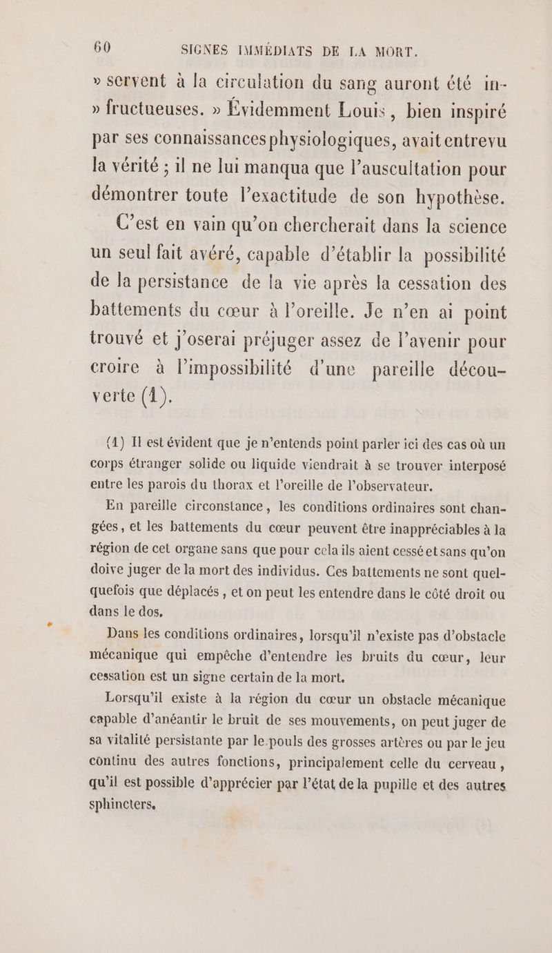 » scrvent à la circulation du sang auront été in- » fructueuses. » Évidemment Louis, bien INSpiré par ses connaissances physiologiques, avait entrevu la vérité ; 1l ne lui manqua que lauscultation pour démontrer toute lexactitude de son hypothèse. C’est en vain qu’on chercherait dans la science un seul fait avéré, capable d’établir la possibilité de Ja persistance de la vie après la cessation des battements du cœur à l'oreille. Je n’en ai point trouvé et J'oserai préjuger assez de l’avenir pour croire à lPimpossibilité d’une pareille décou- verte (1). (1) I est évident que je n’entends point parler ici des cas où un corps étranger solide ou liquide viendrait à se trouver interposé entre les parois du thorax et l'oreille de l'observateur. En pareille circonstance, les conditions ordinaires sont chan- gées, et les battements du cœur peuvent être inappréciables à la région de cet organe sans que pour cela ils aient cesséet sans qu’on doive juger de la mort des individus. Ces battements ne sont quel- quefois que déplacés , et on peut les entendre dans le côté droit ou dans le dos, Dans les conditions ordinaires, lorsqu'il n'existe pas d’obstacle mécanique qui empêche d'entendre les bruits du cœur, leur cessation est un signe certain de la mort. Lorsqu'il existe à la région du cœur un obstacle mécanique capable d’anéantir le bruit de ses mouvements, on peut juger de sa vitalité persistante par le.pouls des grosses artères ou par le jeu continu des autres fonctions, principalement celle du cerveau , qu’il est possible d'apprécier par l’état de la pupille et des autres sphincters,