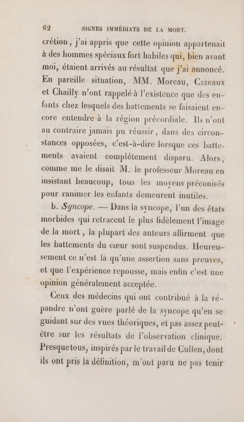crétion , j'ai appris que cette opinion appartenait à des hommes spéciaux fort habiles qui, bien avant moi, étaient arrivés au résultat que jai annoncé. En pareille situation, MM. Moreau, Cazeaux et Chailly n’ont rappelé à l'existence que des en- fants chez lesquels des battements se faisaient en- core entendre à la région précordiale. Ils n’ont au COntraire Jamais pu réussir, dans des circon- stances opposées, c’est-à-dire lorsque ces batte- ments avaient complétement disparu. Alors, comme me le disait M. le professeur Moreau en insistant beaucoup, tous les moyens préconisés pour ranimer les enfants demeurent inutiles. b. Syncope. — Dans la syncope, l’un des états morbides qui retracent le plus fidèlement l’image de la mort , la plupart des auteurs affirment que les battements du cœur sont suspendus. Heureu- sement ce n’est là qu’une assertion sans preuves, et que l'expérience repousse, mais enfin c’est une opinion généralement acceptée. Ceux des médecins qui ont contribué à la ré- pandre n’ont guère parlé de la syncope qu’en se guidant sur des vues théoriques, et pas assez peut- être sur les résultats de l’observation clinique. Presquetous, inspirés par le travail de Culien, dont ils ont pris la définition, m'ont paru ne pas tenir
