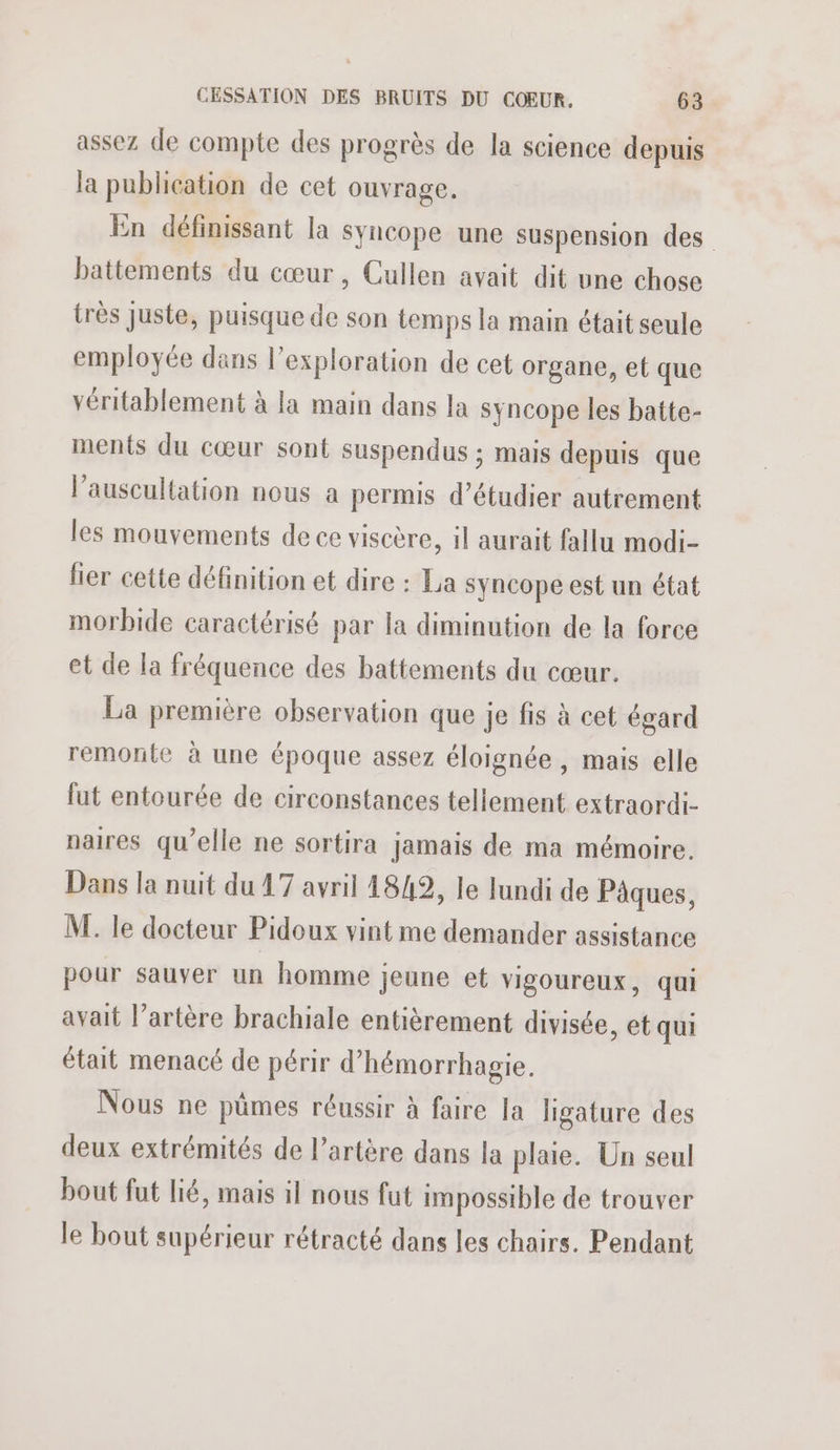assez de compte des progrès de la science depuis la publication de cet ouvrage. En définissant la syncope une suspension des battements du cœur, Cullen avait dit une chose très juste, puisque de son temps la main était seule employée dans l'exploration de cet organe, et que véritablement à la main dans la syncope les batte- ments du cœur sont suspendus ; mais depuis que l’auscultation nous a permis d'étudier autrement les mouvements de ce viscère, il aurait fallu modi- lier cette définition et dire : La syncope est un état morbide caractérisé par la diminution de la force et de la fréquence des battements du cœur. La première observation que je fis à cet égard remonte à une époque assez éloignée, mais elle lut entourée de circonstances tellement extraordi- naires qu’elle ne sortira jamais de ma mémoire. Dans la nuit du 47 avril 4849, le lundi de Pâques, M. le docteur Pidoux vint me demander assistance pour sauver un homme jeune et vigoureux, qui avait l’artère brachiale entièrement divisée, et qui était menacé de périr d’hémorrhagie. Nous ne pümes réussir à faire la ligature des deux extrémités de l’artère dans la plaie. Un seul bout fut lié, mais il nous fut impossible de trouver le bout supérieur rétracté dans les chairs. Pendant