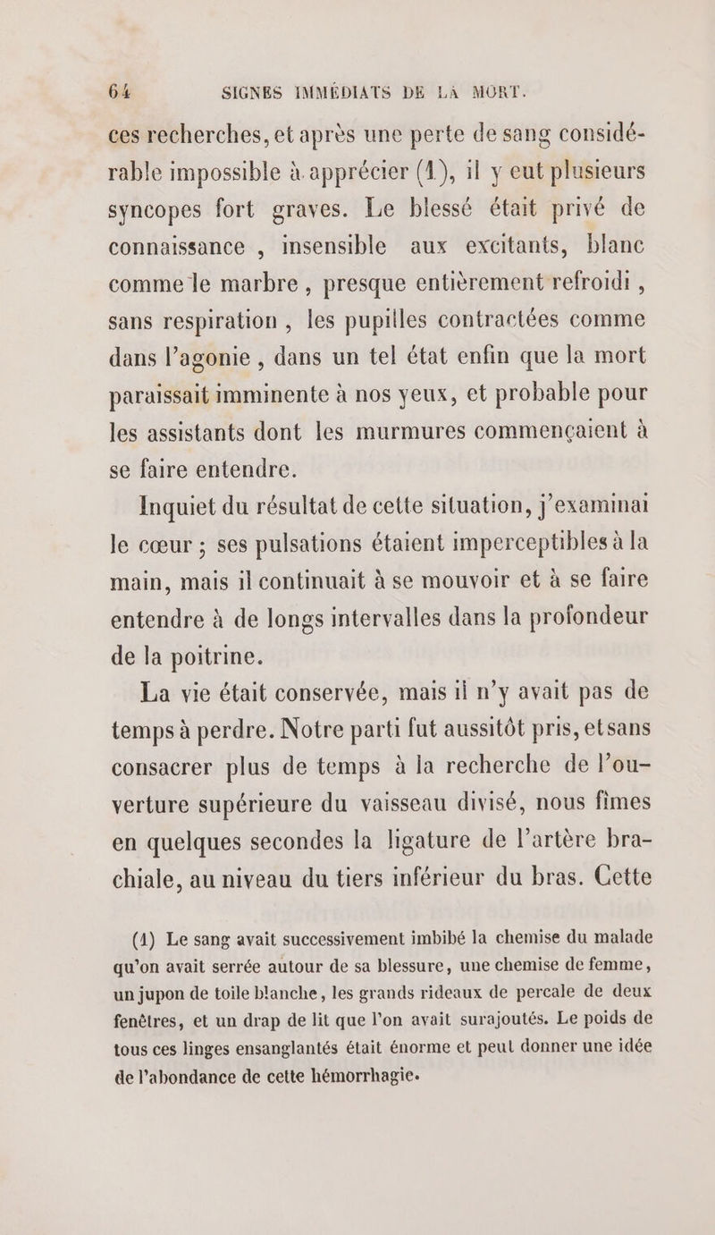 ces recherches, et après une perte de sang considé- rable impossible à apprécier (4), il y eut plusieurs syncopes fort graves. Le blessé était privé de connaissance , insensible aux excitants, blanc comme le marbre , presque entièrement refroidi , sans respiration , les pupilles contractées comme dans l’agonie , dans un tel état enfin que la mort paraissait imminente à nos yeux, et probable pour les assistants dont les murmures commençaient à se faire entendre. Inquiet du résultat de cette situation, j’examinai le cœur ; ses pulsations étaient imperceptibles à la main, mais il continuait à se mouvoir et à se faire entendre à de longs intervalles dans la profondeur de la poitrine. La vie était conservée, mais il n’y avait pas de temps à perdre. Notre parti fut aussitôt pris, etsans consacrer plus de temps à la recherche de Pou- verture supérieure du vaisseau divisé, nous fimes en quelques secondes la ligature de l'artère bra- chiale, au niveau du tiers inférieur du bras. Cette (1) Le sang avait successivement imbibé la chemise du malade qu’on avait serrée autour de sa blessure, une chemise de femme, un jupon de toile blanche, les grands rideaux de percale de deux fenêtres, et un drap de lit que l’on avait surajoutés. Le poids de tous ces linges ensanglantés était énorme et peul donner une idée de l'abondance de cette hémorrhagie.