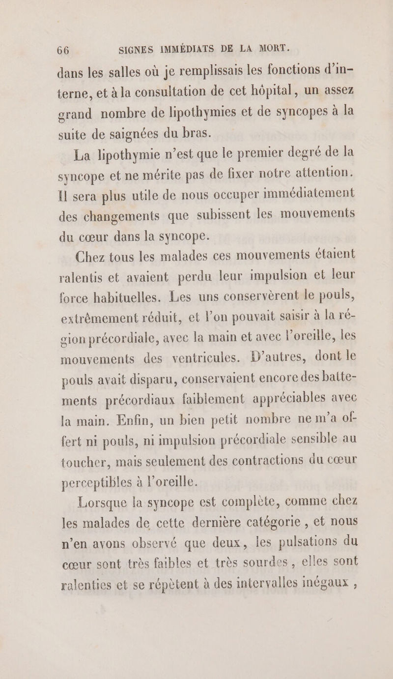dans les salles où je remplissais les fonctions d’in- terne, et à la consultation de cet hôpital, un assez grand nombre de lipothymies et de syncopes à la suite de saignées du bras. La lipothymie n’est que le premier degré de la syncope et ne mérite pas de fixer notre attention. Il sera plus utile de nous occuper immédiatement des changements que subissent les mouvements du cœur dans la syncope. Chez tous les malades ces mouvements étaient ralentis et avaient perdu leur impulsion et leur force habituelles. Les uns conservèrent le pouls, extrèmement réduit, et l’on pouvait saisir à la ré- gion précordiale, avee la main et avec l’oreille, les mouvements des ventricules. D’autres, dont le pouls avait disparu, conservaient encore des batte- ments précordiaux faiblement appréciables avec la main. Enfin, un bien petit nombre ne m’a of fert ni pouls, ni impulsion précordiale sensible au toucher, mais seulement des contractions du cœur perceptibles à l'oreille. Lorsque la syncope est complète, comme chez les malades de cette dernière catégorie , et nous n’en avons observé que deux, les pulsations du cœur sont très faibles et très sourdes , elles sont ralenties et se répètent à des intervalles inégaux ,