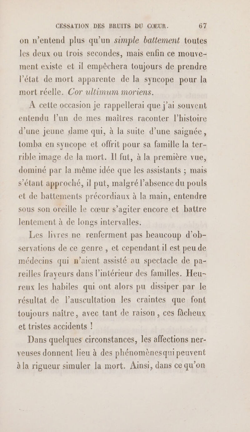 on n'entend plus qu’un simple battement toutes les deux ou trois secondes, mais enfin ce mouve- ment existe et 1} empêchera toujours de prendre l’état de mort apparente de la syncope pour la mort réelle. Cor ultimum moriens. À cette occasion je rappellerai que j’ai souvent entendu l’un de mes maîtres raconter l’histoire d’une jeune dame qui, à la suite d’une saignée, tomba en syncope et offrit pour sa famille la ter- rible image de la mort. Il fut, à la première vue, dominé par la même idée que les assistants ; mais s’étant approché, 1l put, malgré l’absence du pouls et de battements précordiaux à la main, entendre sous son oreille le cœur s’agiter encore et battre lentement à de longs intervalles. Les livres ne renferment pas beaucoup d’ob- servations de ce genre , et cependant il est peu de médecins qui n’aient assisté au spectacle de pa- reilles frayeurs dans l’intérieur des familles. Heu- reux les habiles qui ont alors pu dissiper par le résultat de l’auscultation les craintes que font toujours naître, avec tant de raison , ces fâcheux et tristes accidents ! Dans quelques circonstances, les affections ner- veuses donnent lieu à des phénomènes qui peuvent à la rigueur simuler Ja mort. Ainsi, dans ce qu’on