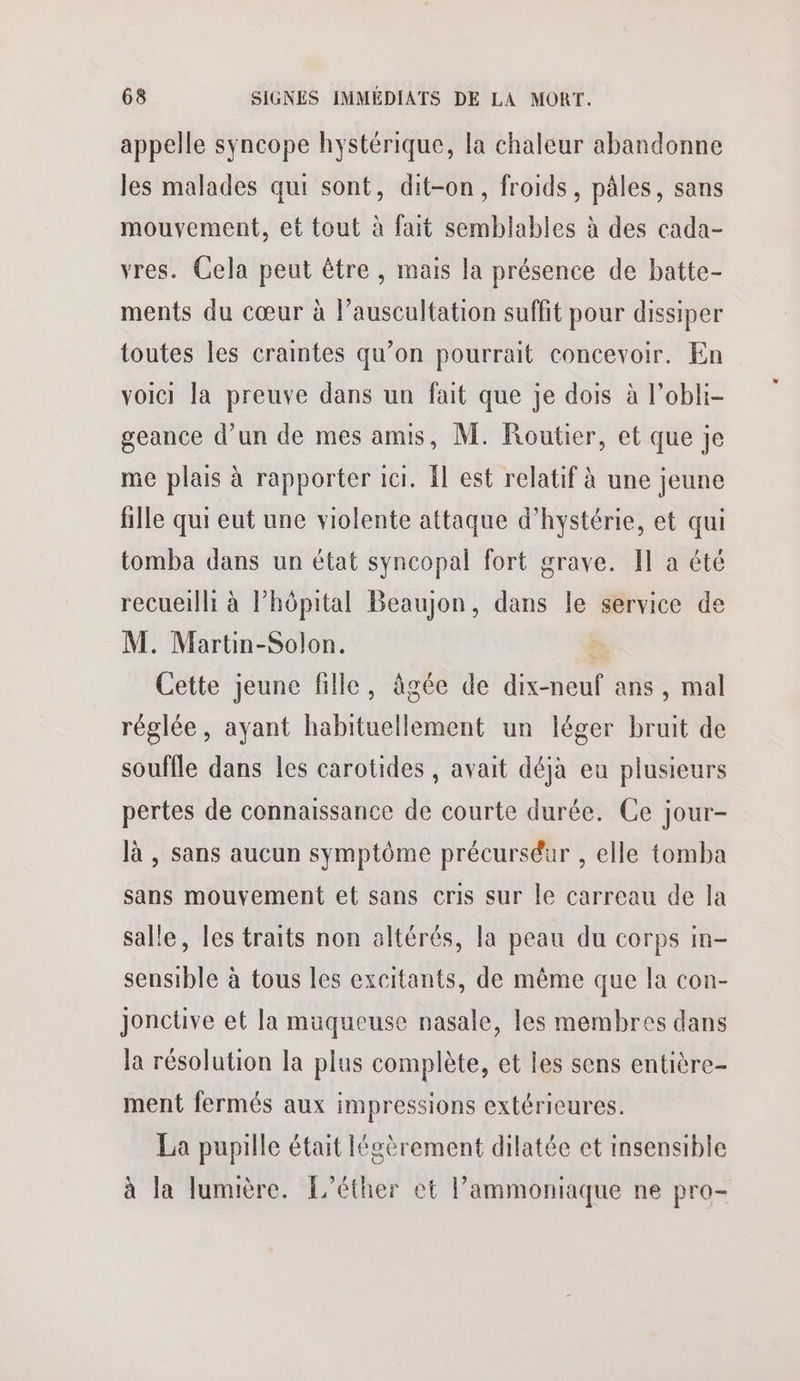 appelle syncope hystérique, la chaleur abandonne les malades qui sont, dit-on, froids, pâles, sans mouvement, et tout à fait semblables à des cada- vres. Cela peut être , mais la présence de batte- ments du cœur à l’auscultation suffit pour dissiper toutes les cramtes qu’on pourrait concevoir. En voici la preuve dans un fait que je dois à l’obli- geance d’un de mes amis, M. Routier, et que je me plais à rapporter 1ci. {l est relatif à une jeune fille qui eut une violente attaque d'hystérie, et qui tomba dans un état syncopal fort grave. Il a été recueilli à l’hôpital Beaujon, dans le service de M. Martin-Solon. à Cette jeune fille, âgée de dix-neuf ans, mal réglée, ayant habituellement un léger bruit de souffle dans les carotides , avait déjà eu plusieurs pertes de connaissance de courte durée. Ce jour- là , sans aucun symptôme précurséur , elle tomba sans mouvement et sans cris sur le carreau de la salle, les traits non altérés, la peau du corps in- sensible à tous les excitants, de même que la con- Jonctive et la muqueuse nasale, les membres dans la résolution la plus complète, et les sens entière- ment fermés aux impressions extérieures. La pupille était légèrement dilatée et insensible à la lumière. L’éther et l’ammoniaque ne pro-