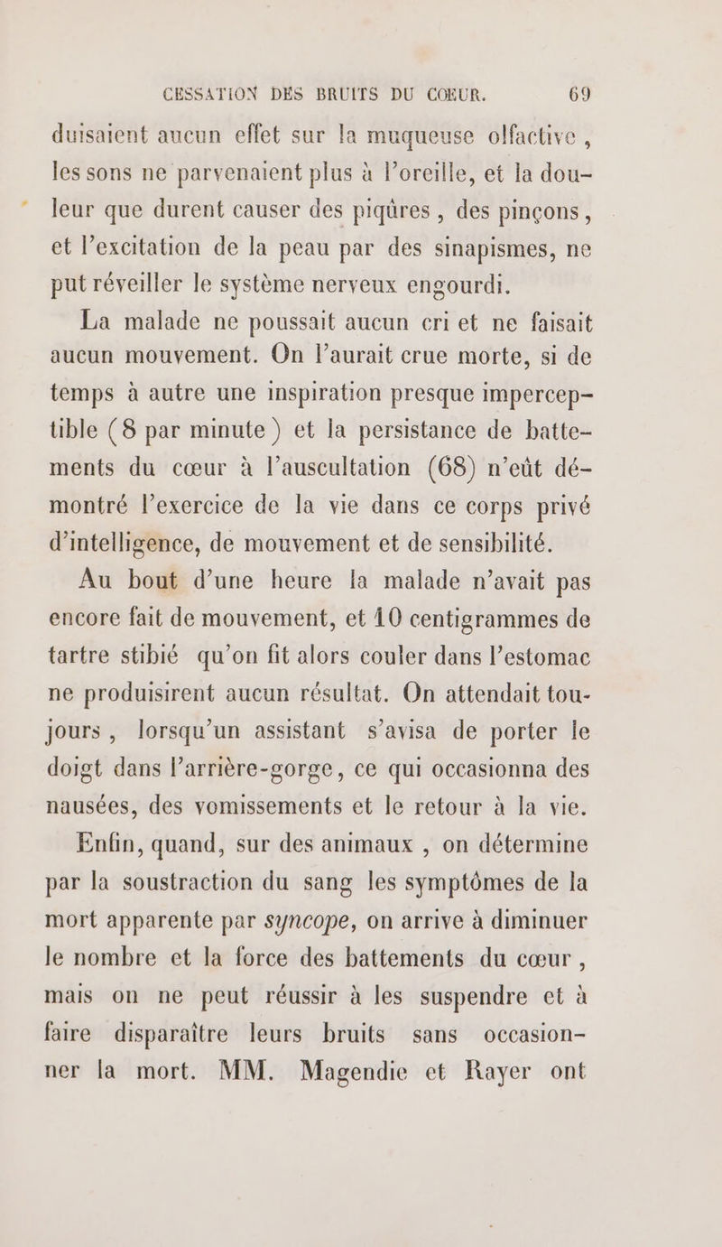 duisaient aucun effet sur la muqueuse olfactive , les sons ne parvenaient plus à l'oreille, et la dou- leur que durent causer des piqûres , des pinçons, et l’excitation de la peau par des sinapismes, ne put réveiller le système nerveux engourdi. La malade ne poussait aucun criet ne faisait aucun mouvement. On l’aurait crue morte, si de temps à autre une inspiration presque impercep- tible (8 par minute ) et la persistance de batte- ments du cœur à l’auscultation (68) n’eût dé- montré l'exercice de la vie dans ce corps privé d'intelligence, de mouvement et de sensibilité. Au bout d’une heure la malade n’avait pas encore fait de mouvement, et 10 centigrammes de tartre stibié qu’on fit alors couler dans l’estomac ne produisirent aucun résultat. On attendait tou- Jours, lorsqu'un assistant s’avisa de porter le doigt dans l’arrière-gorge, ce qui occasionna des nausées, des vomissements et le retour à la vie. Enfin, quand, sur des animaux , on détermine par la soustraction du sang les symptômes de la mort apparente par syncope, on arrive à diminuer le nombre et la force des battements du cœur , mais on ne peut réussir à les suspendre et à faire disparaître leurs bruits sans occasion- ner la mort. MM. Magendie et Rayer ont